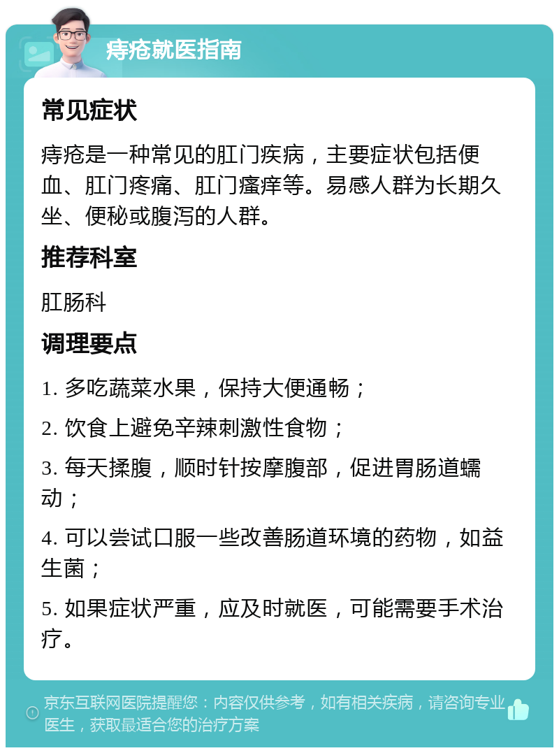 痔疮就医指南 常见症状 痔疮是一种常见的肛门疾病，主要症状包括便血、肛门疼痛、肛门瘙痒等。易感人群为长期久坐、便秘或腹泻的人群。 推荐科室 肛肠科 调理要点 1. 多吃蔬菜水果，保持大便通畅； 2. 饮食上避免辛辣刺激性食物； 3. 每天揉腹，顺时针按摩腹部，促进胃肠道蠕动； 4. 可以尝试口服一些改善肠道环境的药物，如益生菌； 5. 如果症状严重，应及时就医，可能需要手术治疗。