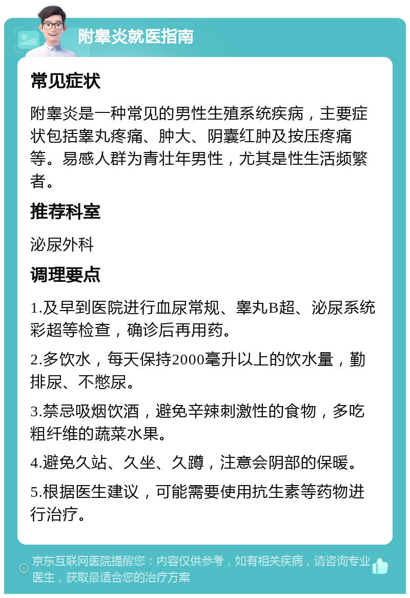 附睾炎就医指南 常见症状 附睾炎是一种常见的男性生殖系统疾病，主要症状包括睾丸疼痛、肿大、阴囊红肿及按压疼痛等。易感人群为青壮年男性，尤其是性生活频繁者。 推荐科室 泌尿外科 调理要点 1.及早到医院进行血尿常规、睾丸B超、泌尿系统彩超等检查，确诊后再用药。 2.多饮水，每天保持2000毫升以上的饮水量，勤排尿、不憋尿。 3.禁忌吸烟饮酒，避免辛辣刺激性的食物，多吃粗纤维的蔬菜水果。 4.避免久站、久坐、久蹲，注意会阴部的保暖。 5.根据医生建议，可能需要使用抗生素等药物进行治疗。