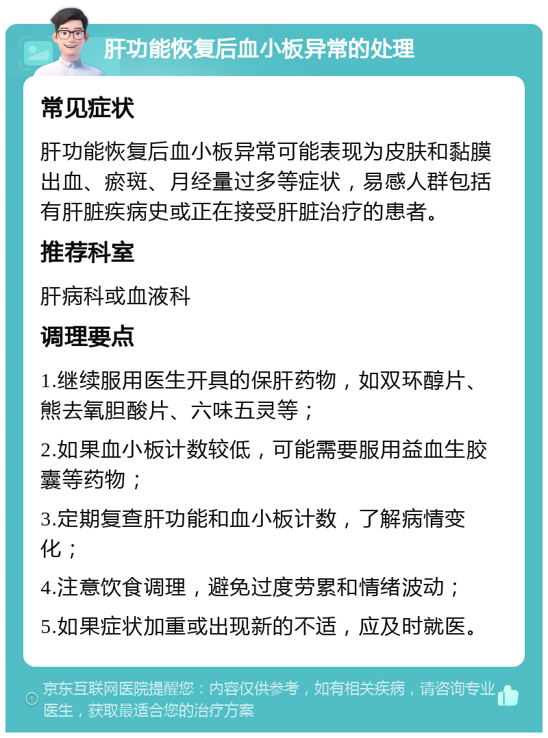 肝功能恢复后血小板异常的处理 常见症状 肝功能恢复后血小板异常可能表现为皮肤和黏膜出血、瘀斑、月经量过多等症状，易感人群包括有肝脏疾病史或正在接受肝脏治疗的患者。 推荐科室 肝病科或血液科 调理要点 1.继续服用医生开具的保肝药物，如双环醇片、熊去氧胆酸片、六味五灵等； 2.如果血小板计数较低，可能需要服用益血生胶囊等药物； 3.定期复查肝功能和血小板计数，了解病情变化； 4.注意饮食调理，避免过度劳累和情绪波动； 5.如果症状加重或出现新的不适，应及时就医。