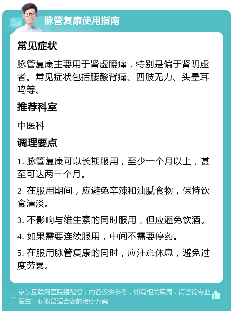 脉管复康使用指南 常见症状 脉管复康主要用于肾虚腰痛，特别是偏于肾阴虚者。常见症状包括腰酸背痛、四肢无力、头晕耳鸣等。 推荐科室 中医科 调理要点 1. 脉管复康可以长期服用，至少一个月以上，甚至可达两三个月。 2. 在服用期间，应避免辛辣和油腻食物，保持饮食清淡。 3. 不影响与维生素的同时服用，但应避免饮酒。 4. 如果需要连续服用，中间不需要停药。 5. 在服用脉管复康的同时，应注意休息，避免过度劳累。