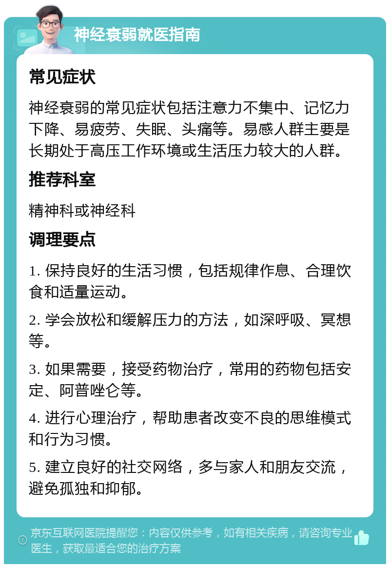 神经衰弱就医指南 常见症状 神经衰弱的常见症状包括注意力不集中、记忆力下降、易疲劳、失眠、头痛等。易感人群主要是长期处于高压工作环境或生活压力较大的人群。 推荐科室 精神科或神经科 调理要点 1. 保持良好的生活习惯，包括规律作息、合理饮食和适量运动。 2. 学会放松和缓解压力的方法，如深呼吸、冥想等。 3. 如果需要，接受药物治疗，常用的药物包括安定、阿普唑仑等。 4. 进行心理治疗，帮助患者改变不良的思维模式和行为习惯。 5. 建立良好的社交网络，多与家人和朋友交流，避免孤独和抑郁。