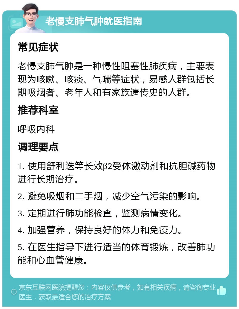 老慢支肺气肿就医指南 常见症状 老慢支肺气肿是一种慢性阻塞性肺疾病，主要表现为咳嗽、咳痰、气喘等症状，易感人群包括长期吸烟者、老年人和有家族遗传史的人群。 推荐科室 呼吸内科 调理要点 1. 使用舒利迭等长效β2受体激动剂和抗胆碱药物进行长期治疗。 2. 避免吸烟和二手烟，减少空气污染的影响。 3. 定期进行肺功能检查，监测病情变化。 4. 加强营养，保持良好的体力和免疫力。 5. 在医生指导下进行适当的体育锻炼，改善肺功能和心血管健康。