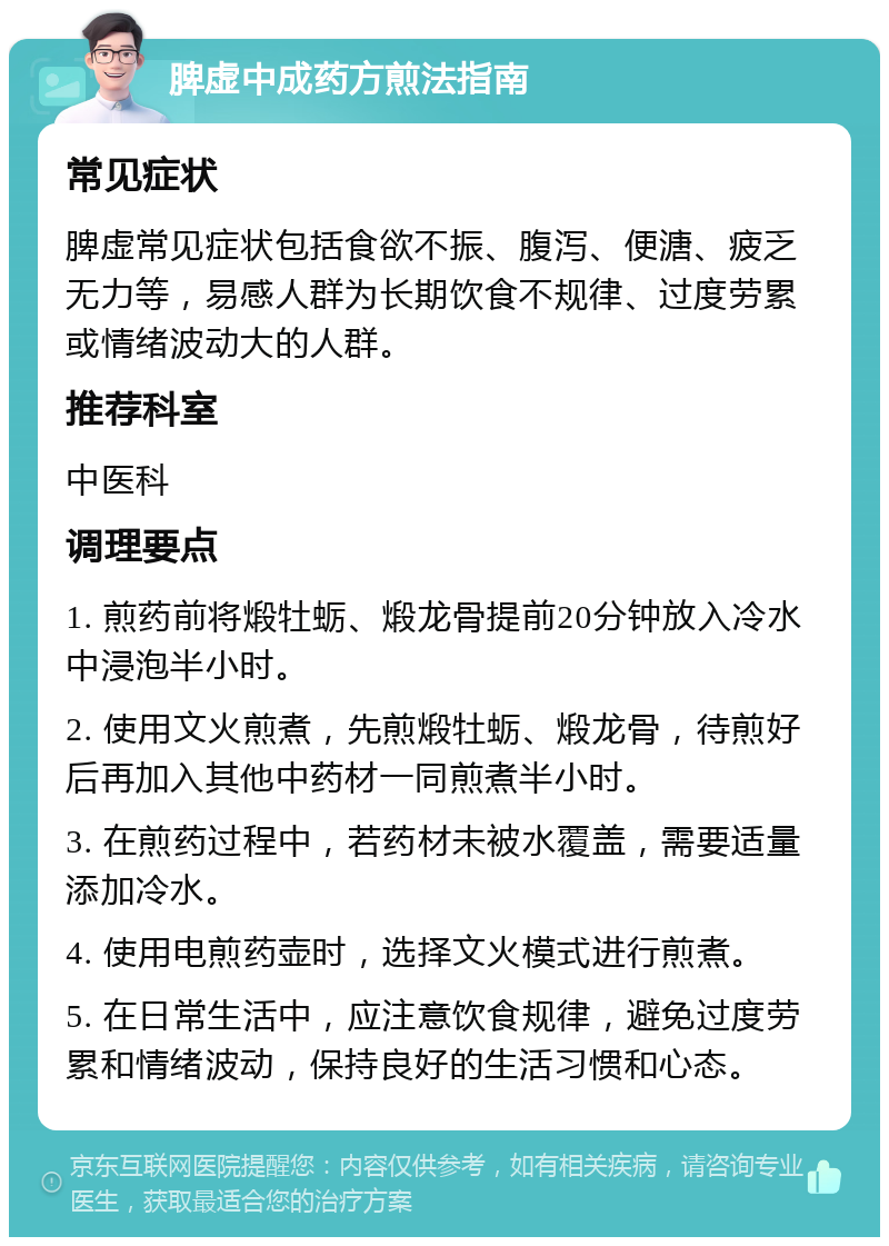 脾虚中成药方煎法指南 常见症状 脾虚常见症状包括食欲不振、腹泻、便溏、疲乏无力等，易感人群为长期饮食不规律、过度劳累或情绪波动大的人群。 推荐科室 中医科 调理要点 1. 煎药前将煅牡蛎、煅龙骨提前20分钟放入冷水中浸泡半小时。 2. 使用文火煎煮，先煎煅牡蛎、煅龙骨，待煎好后再加入其他中药材一同煎煮半小时。 3. 在煎药过程中，若药材未被水覆盖，需要适量添加冷水。 4. 使用电煎药壶时，选择文火模式进行煎煮。 5. 在日常生活中，应注意饮食规律，避免过度劳累和情绪波动，保持良好的生活习惯和心态。