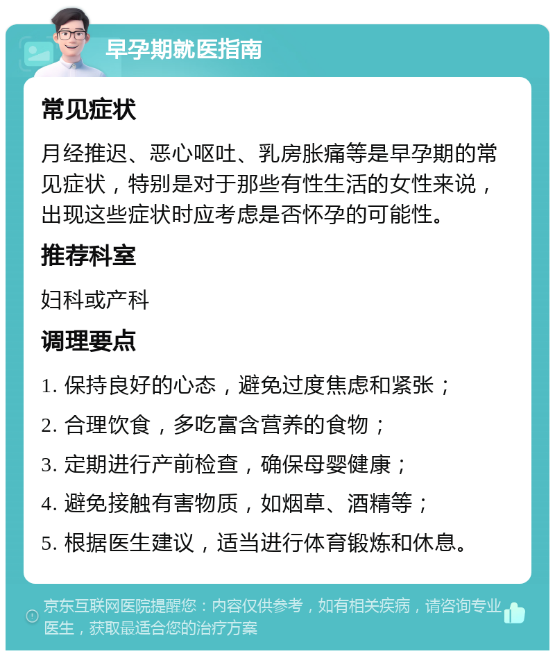 早孕期就医指南 常见症状 月经推迟、恶心呕吐、乳房胀痛等是早孕期的常见症状，特别是对于那些有性生活的女性来说，出现这些症状时应考虑是否怀孕的可能性。 推荐科室 妇科或产科 调理要点 1. 保持良好的心态，避免过度焦虑和紧张； 2. 合理饮食，多吃富含营养的食物； 3. 定期进行产前检查，确保母婴健康； 4. 避免接触有害物质，如烟草、酒精等； 5. 根据医生建议，适当进行体育锻炼和休息。