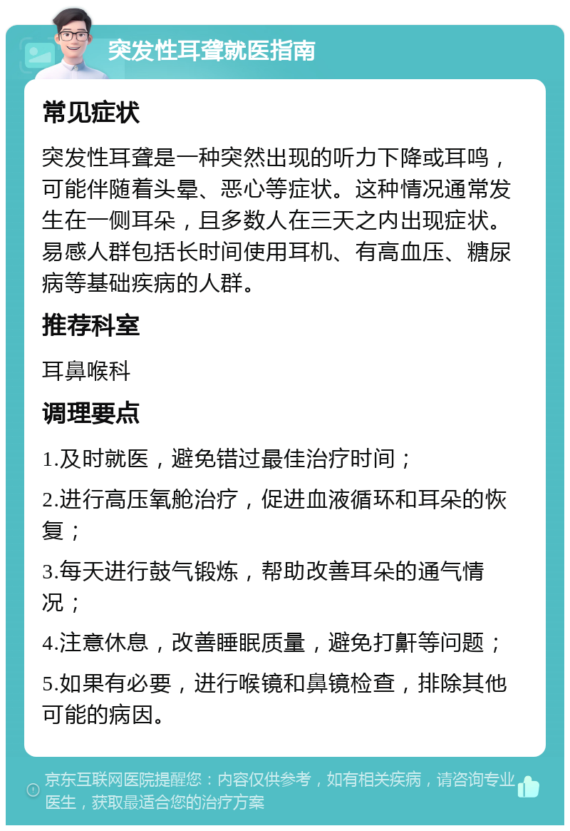 突发性耳聋就医指南 常见症状 突发性耳聋是一种突然出现的听力下降或耳鸣，可能伴随着头晕、恶心等症状。这种情况通常发生在一侧耳朵，且多数人在三天之内出现症状。易感人群包括长时间使用耳机、有高血压、糖尿病等基础疾病的人群。 推荐科室 耳鼻喉科 调理要点 1.及时就医，避免错过最佳治疗时间； 2.进行高压氧舱治疗，促进血液循环和耳朵的恢复； 3.每天进行鼓气锻炼，帮助改善耳朵的通气情况； 4.注意休息，改善睡眠质量，避免打鼾等问题； 5.如果有必要，进行喉镜和鼻镜检查，排除其他可能的病因。