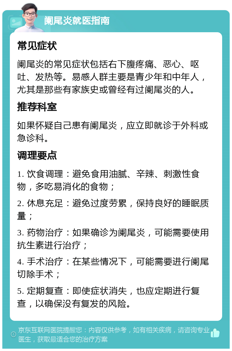 阑尾炎就医指南 常见症状 阑尾炎的常见症状包括右下腹疼痛、恶心、呕吐、发热等。易感人群主要是青少年和中年人，尤其是那些有家族史或曾经有过阑尾炎的人。 推荐科室 如果怀疑自己患有阑尾炎，应立即就诊于外科或急诊科。 调理要点 1. 饮食调理：避免食用油腻、辛辣、刺激性食物，多吃易消化的食物； 2. 休息充足：避免过度劳累，保持良好的睡眠质量； 3. 药物治疗：如果确诊为阑尾炎，可能需要使用抗生素进行治疗； 4. 手术治疗：在某些情况下，可能需要进行阑尾切除手术； 5. 定期复查：即使症状消失，也应定期进行复查，以确保没有复发的风险。