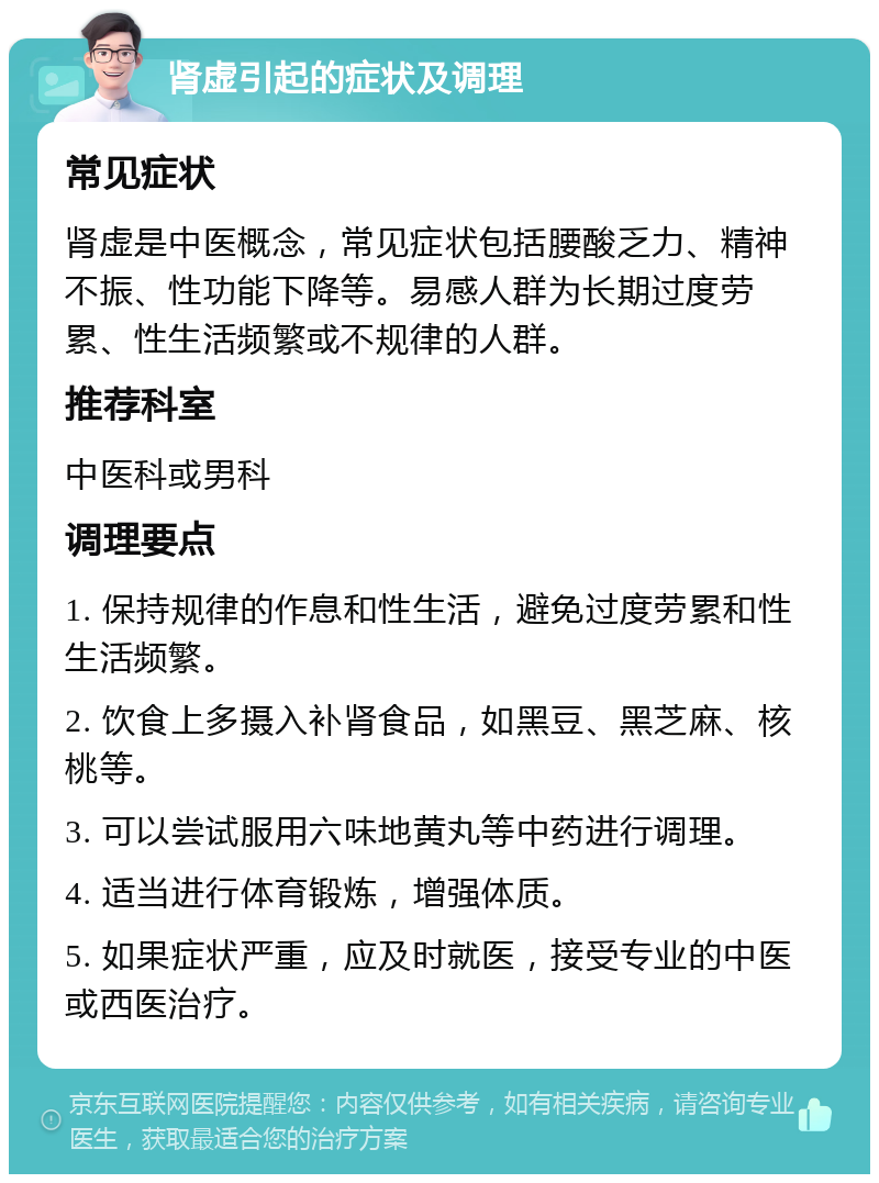 肾虚引起的症状及调理 常见症状 肾虚是中医概念，常见症状包括腰酸乏力、精神不振、性功能下降等。易感人群为长期过度劳累、性生活频繁或不规律的人群。 推荐科室 中医科或男科 调理要点 1. 保持规律的作息和性生活，避免过度劳累和性生活频繁。 2. 饮食上多摄入补肾食品，如黑豆、黑芝麻、核桃等。 3. 可以尝试服用六味地黄丸等中药进行调理。 4. 适当进行体育锻炼，增强体质。 5. 如果症状严重，应及时就医，接受专业的中医或西医治疗。