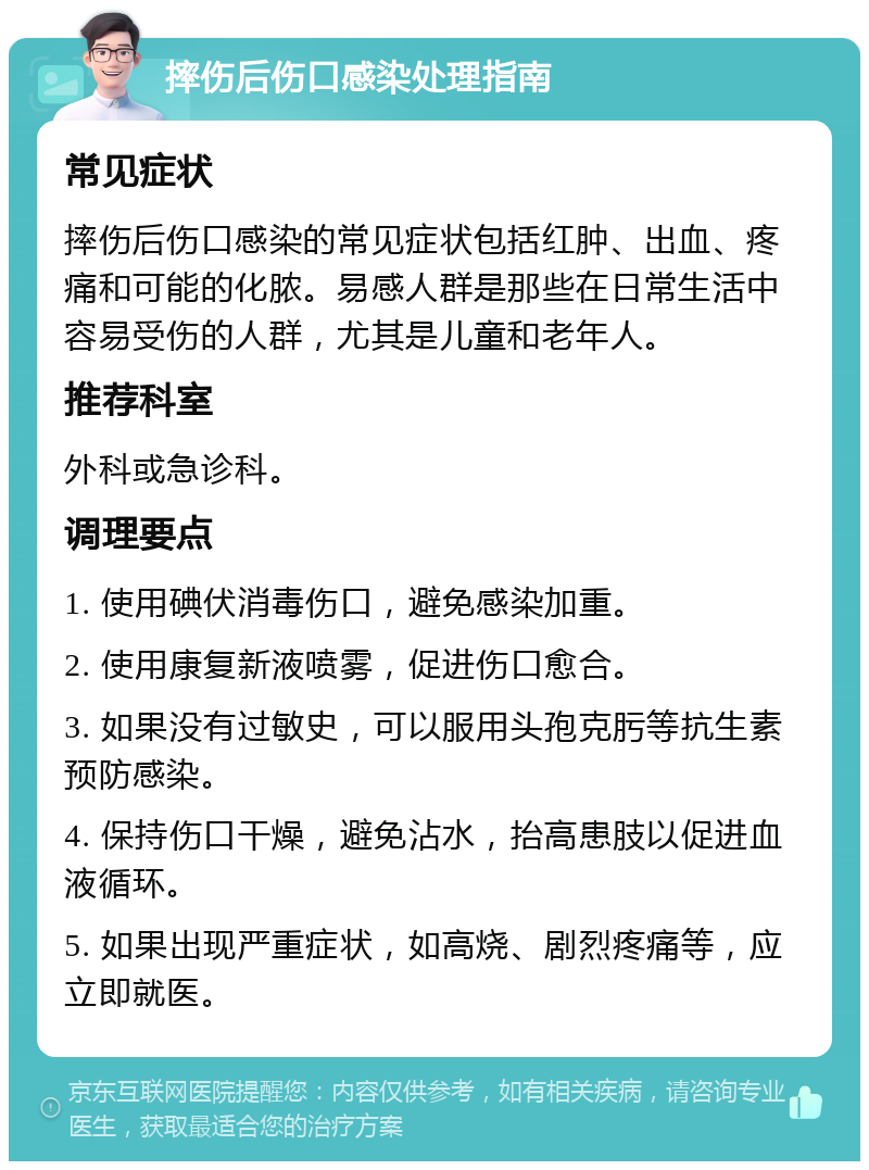 摔伤后伤口感染处理指南 常见症状 摔伤后伤口感染的常见症状包括红肿、出血、疼痛和可能的化脓。易感人群是那些在日常生活中容易受伤的人群，尤其是儿童和老年人。 推荐科室 外科或急诊科。 调理要点 1. 使用碘伏消毒伤口，避免感染加重。 2. 使用康复新液喷雾，促进伤口愈合。 3. 如果没有过敏史，可以服用头孢克肟等抗生素预防感染。 4. 保持伤口干燥，避免沾水，抬高患肢以促进血液循环。 5. 如果出现严重症状，如高烧、剧烈疼痛等，应立即就医。