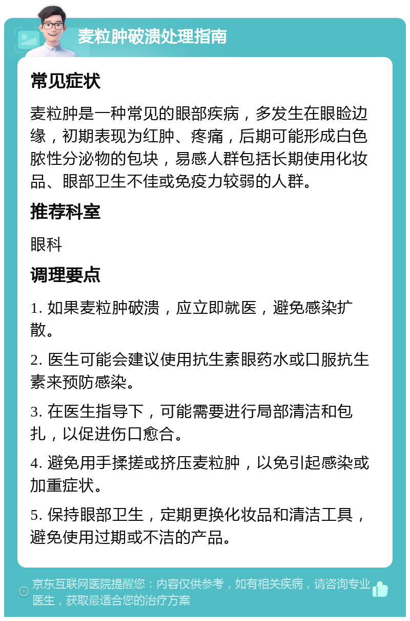 麦粒肿破溃处理指南 常见症状 麦粒肿是一种常见的眼部疾病，多发生在眼睑边缘，初期表现为红肿、疼痛，后期可能形成白色脓性分泌物的包块，易感人群包括长期使用化妆品、眼部卫生不佳或免疫力较弱的人群。 推荐科室 眼科 调理要点 1. 如果麦粒肿破溃，应立即就医，避免感染扩散。 2. 医生可能会建议使用抗生素眼药水或口服抗生素来预防感染。 3. 在医生指导下，可能需要进行局部清洁和包扎，以促进伤口愈合。 4. 避免用手揉搓或挤压麦粒肿，以免引起感染或加重症状。 5. 保持眼部卫生，定期更换化妆品和清洁工具，避免使用过期或不洁的产品。