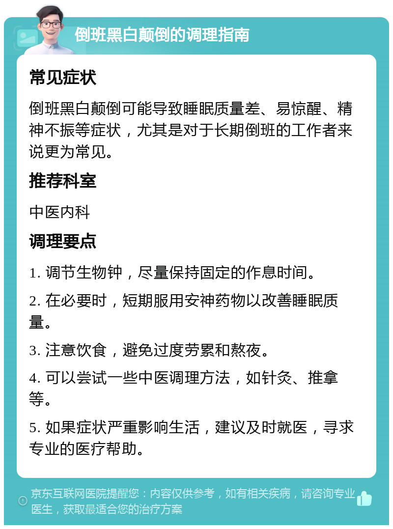 倒班黑白颠倒的调理指南 常见症状 倒班黑白颠倒可能导致睡眠质量差、易惊醒、精神不振等症状，尤其是对于长期倒班的工作者来说更为常见。 推荐科室 中医内科 调理要点 1. 调节生物钟，尽量保持固定的作息时间。 2. 在必要时，短期服用安神药物以改善睡眠质量。 3. 注意饮食，避免过度劳累和熬夜。 4. 可以尝试一些中医调理方法，如针灸、推拿等。 5. 如果症状严重影响生活，建议及时就医，寻求专业的医疗帮助。