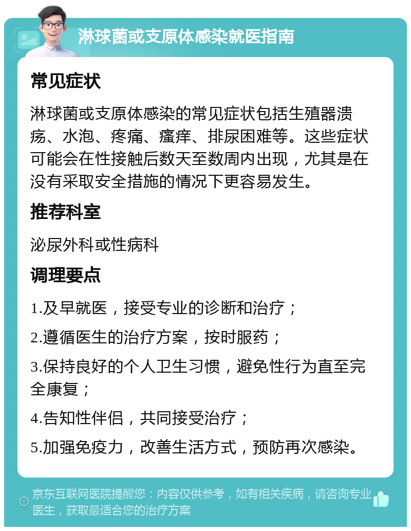 淋球菌或支原体感染就医指南 常见症状 淋球菌或支原体感染的常见症状包括生殖器溃疡、水泡、疼痛、瘙痒、排尿困难等。这些症状可能会在性接触后数天至数周内出现，尤其是在没有采取安全措施的情况下更容易发生。 推荐科室 泌尿外科或性病科 调理要点 1.及早就医，接受专业的诊断和治疗； 2.遵循医生的治疗方案，按时服药； 3.保持良好的个人卫生习惯，避免性行为直至完全康复； 4.告知性伴侣，共同接受治疗； 5.加强免疫力，改善生活方式，预防再次感染。