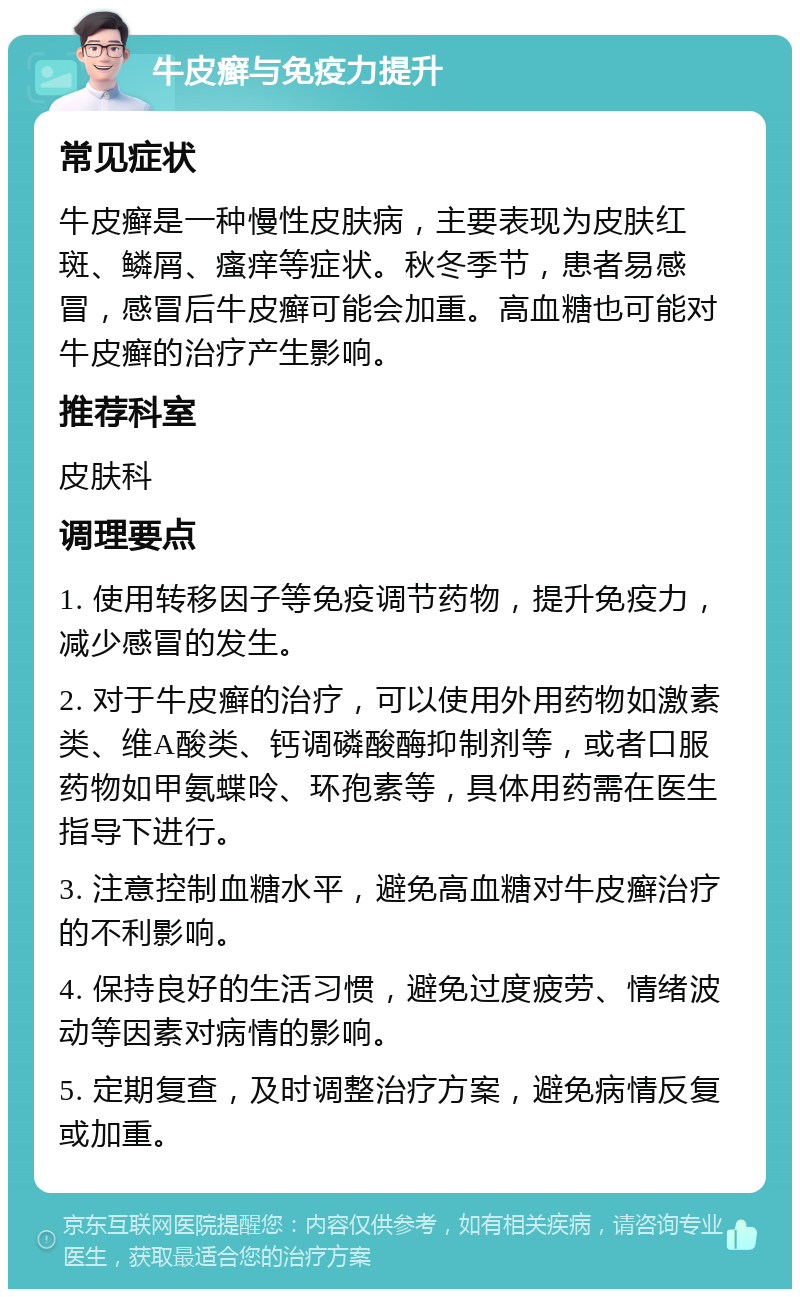 牛皮癣与免疫力提升 常见症状 牛皮癣是一种慢性皮肤病，主要表现为皮肤红斑、鳞屑、瘙痒等症状。秋冬季节，患者易感冒，感冒后牛皮癣可能会加重。高血糖也可能对牛皮癣的治疗产生影响。 推荐科室 皮肤科 调理要点 1. 使用转移因子等免疫调节药物，提升免疫力，减少感冒的发生。 2. 对于牛皮癣的治疗，可以使用外用药物如激素类、维A酸类、钙调磷酸酶抑制剂等，或者口服药物如甲氨蝶呤、环孢素等，具体用药需在医生指导下进行。 3. 注意控制血糖水平，避免高血糖对牛皮癣治疗的不利影响。 4. 保持良好的生活习惯，避免过度疲劳、情绪波动等因素对病情的影响。 5. 定期复查，及时调整治疗方案，避免病情反复或加重。