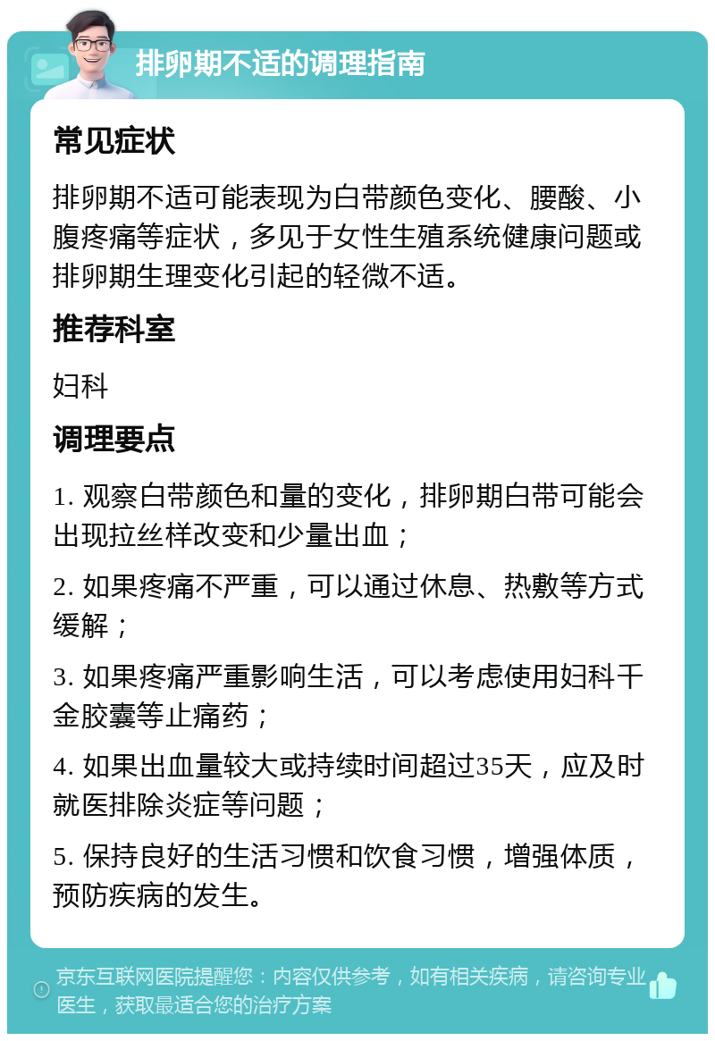 排卵期不适的调理指南 常见症状 排卵期不适可能表现为白带颜色变化、腰酸、小腹疼痛等症状，多见于女性生殖系统健康问题或排卵期生理变化引起的轻微不适。 推荐科室 妇科 调理要点 1. 观察白带颜色和量的变化，排卵期白带可能会出现拉丝样改变和少量出血； 2. 如果疼痛不严重，可以通过休息、热敷等方式缓解； 3. 如果疼痛严重影响生活，可以考虑使用妇科千金胶囊等止痛药； 4. 如果出血量较大或持续时间超过35天，应及时就医排除炎症等问题； 5. 保持良好的生活习惯和饮食习惯，增强体质，预防疾病的发生。