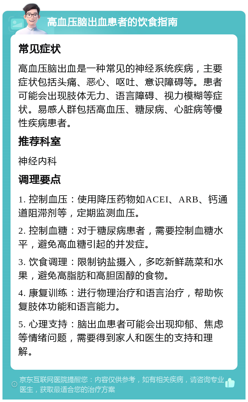 高血压脑出血患者的饮食指南 常见症状 高血压脑出血是一种常见的神经系统疾病，主要症状包括头痛、恶心、呕吐、意识障碍等。患者可能会出现肢体无力、语言障碍、视力模糊等症状。易感人群包括高血压、糖尿病、心脏病等慢性疾病患者。 推荐科室 神经内科 调理要点 1. 控制血压：使用降压药物如ACEI、ARB、钙通道阻滞剂等，定期监测血压。 2. 控制血糖：对于糖尿病患者，需要控制血糖水平，避免高血糖引起的并发症。 3. 饮食调理：限制钠盐摄入，多吃新鲜蔬菜和水果，避免高脂肪和高胆固醇的食物。 4. 康复训练：进行物理治疗和语言治疗，帮助恢复肢体功能和语言能力。 5. 心理支持：脑出血患者可能会出现抑郁、焦虑等情绪问题，需要得到家人和医生的支持和理解。