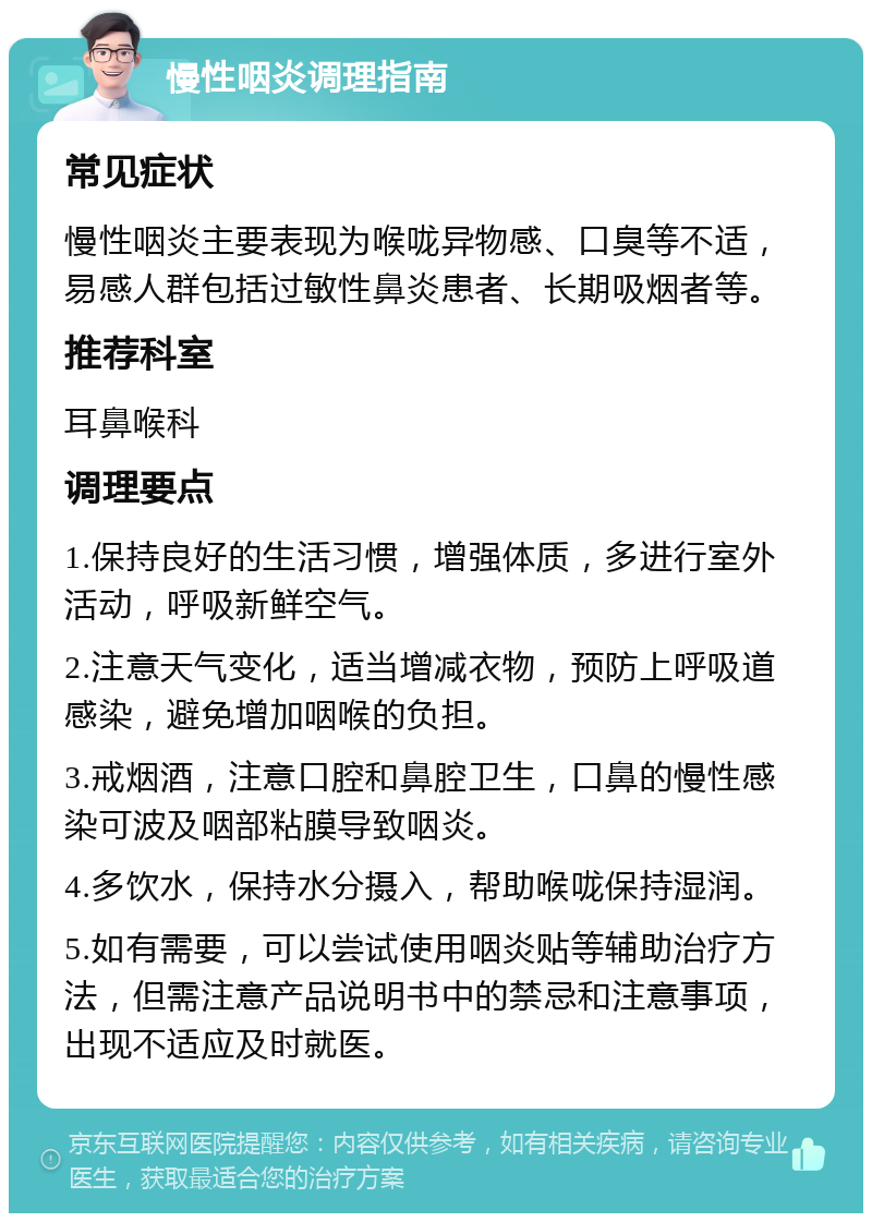 慢性咽炎调理指南 常见症状 慢性咽炎主要表现为喉咙异物感、口臭等不适，易感人群包括过敏性鼻炎患者、长期吸烟者等。 推荐科室 耳鼻喉科 调理要点 1.保持良好的生活习惯，增强体质，多进行室外活动，呼吸新鲜空气。 2.注意天气变化，适当增减衣物，预防上呼吸道感染，避免增加咽喉的负担。 3.戒烟酒，注意口腔和鼻腔卫生，口鼻的慢性感染可波及咽部粘膜导致咽炎。 4.多饮水，保持水分摄入，帮助喉咙保持湿润。 5.如有需要，可以尝试使用咽炎贴等辅助治疗方法，但需注意产品说明书中的禁忌和注意事项，出现不适应及时就医。