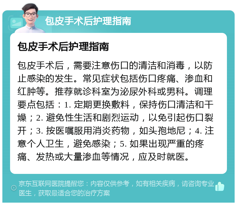 包皮手术后护理指南 包皮手术后护理指南 包皮手术后，需要注意伤口的清洁和消毒，以防止感染的发生。常见症状包括伤口疼痛、渗血和红肿等。推荐就诊科室为泌尿外科或男科。调理要点包括：1. 定期更换敷料，保持伤口清洁和干燥；2. 避免性生活和剧烈运动，以免引起伤口裂开；3. 按医嘱服用消炎药物，如头孢地尼；4. 注意个人卫生，避免感染；5. 如果出现严重的疼痛、发热或大量渗血等情况，应及时就医。