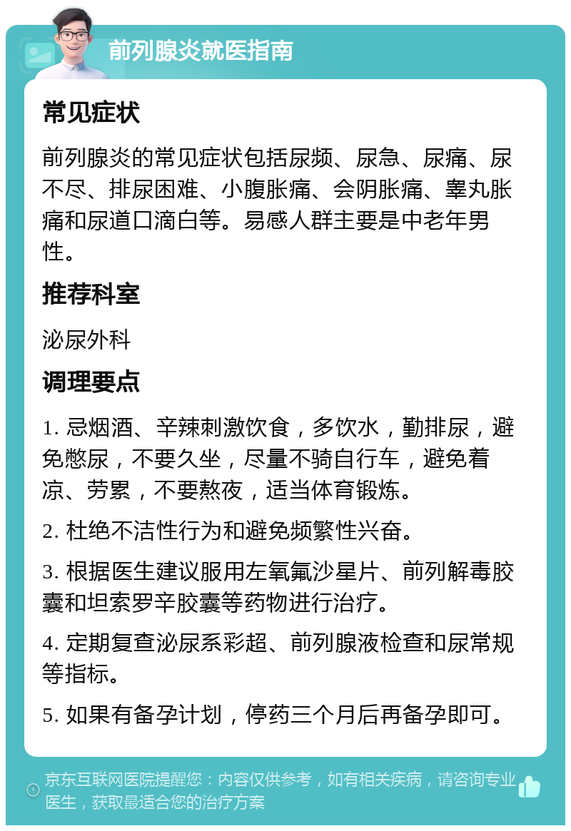 前列腺炎就医指南 常见症状 前列腺炎的常见症状包括尿频、尿急、尿痛、尿不尽、排尿困难、小腹胀痛、会阴胀痛、睾丸胀痛和尿道口滴白等。易感人群主要是中老年男性。 推荐科室 泌尿外科 调理要点 1. 忌烟酒、辛辣刺激饮食，多饮水，勤排尿，避免憋尿，不要久坐，尽量不骑自行车，避免着凉、劳累，不要熬夜，适当体育锻炼。 2. 杜绝不洁性行为和避免频繁性兴奋。 3. 根据医生建议服用左氧氟沙星片、前列解毒胶囊和坦索罗辛胶囊等药物进行治疗。 4. 定期复查泌尿系彩超、前列腺液检查和尿常规等指标。 5. 如果有备孕计划，停药三个月后再备孕即可。