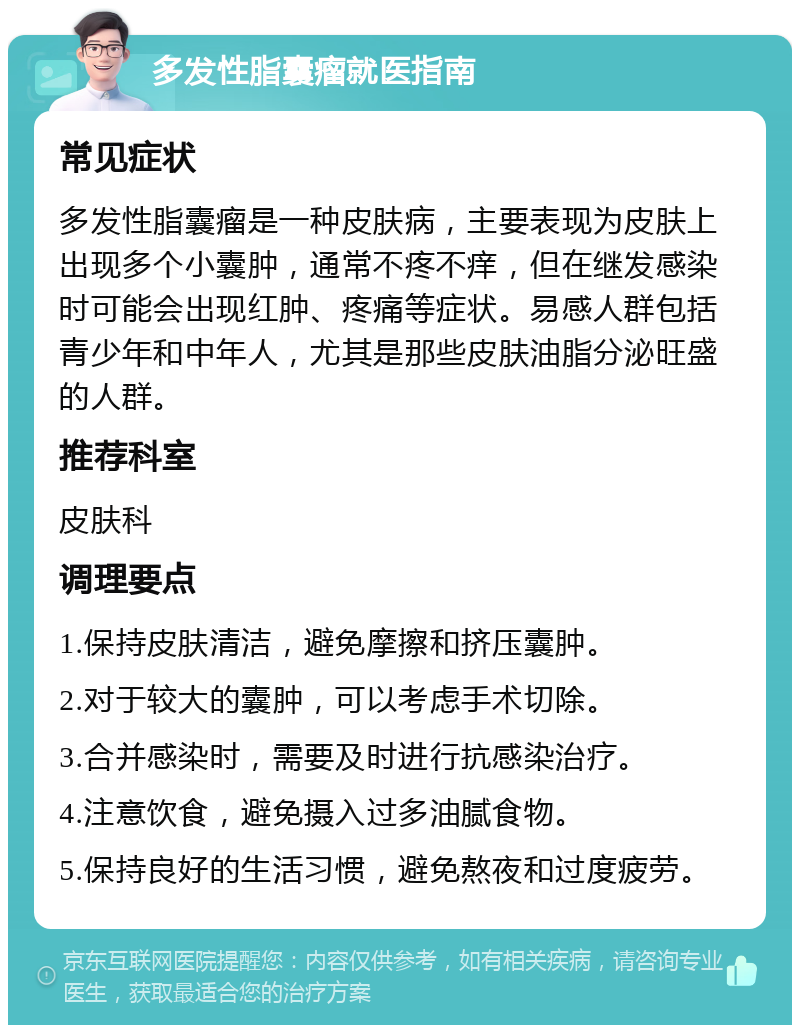 多发性脂囊瘤就医指南 常见症状 多发性脂囊瘤是一种皮肤病，主要表现为皮肤上出现多个小囊肿，通常不疼不痒，但在继发感染时可能会出现红肿、疼痛等症状。易感人群包括青少年和中年人，尤其是那些皮肤油脂分泌旺盛的人群。 推荐科室 皮肤科 调理要点 1.保持皮肤清洁，避免摩擦和挤压囊肿。 2.对于较大的囊肿，可以考虑手术切除。 3.合并感染时，需要及时进行抗感染治疗。 4.注意饮食，避免摄入过多油腻食物。 5.保持良好的生活习惯，避免熬夜和过度疲劳。