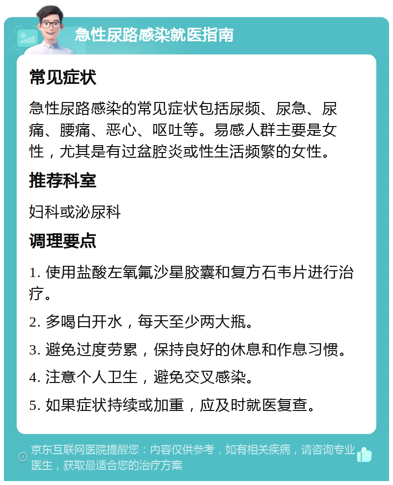 急性尿路感染就医指南 常见症状 急性尿路感染的常见症状包括尿频、尿急、尿痛、腰痛、恶心、呕吐等。易感人群主要是女性，尤其是有过盆腔炎或性生活频繁的女性。 推荐科室 妇科或泌尿科 调理要点 1. 使用盐酸左氧氟沙星胶囊和复方石韦片进行治疗。 2. 多喝白开水，每天至少两大瓶。 3. 避免过度劳累，保持良好的休息和作息习惯。 4. 注意个人卫生，避免交叉感染。 5. 如果症状持续或加重，应及时就医复查。