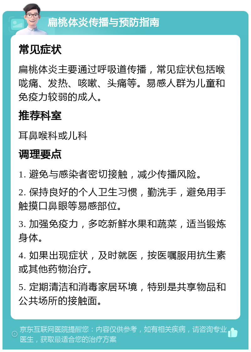 扁桃体炎传播与预防指南 常见症状 扁桃体炎主要通过呼吸道传播，常见症状包括喉咙痛、发热、咳嗽、头痛等。易感人群为儿童和免疫力较弱的成人。 推荐科室 耳鼻喉科或儿科 调理要点 1. 避免与感染者密切接触，减少传播风险。 2. 保持良好的个人卫生习惯，勤洗手，避免用手触摸口鼻眼等易感部位。 3. 加强免疫力，多吃新鲜水果和蔬菜，适当锻炼身体。 4. 如果出现症状，及时就医，按医嘱服用抗生素或其他药物治疗。 5. 定期清洁和消毒家居环境，特别是共享物品和公共场所的接触面。