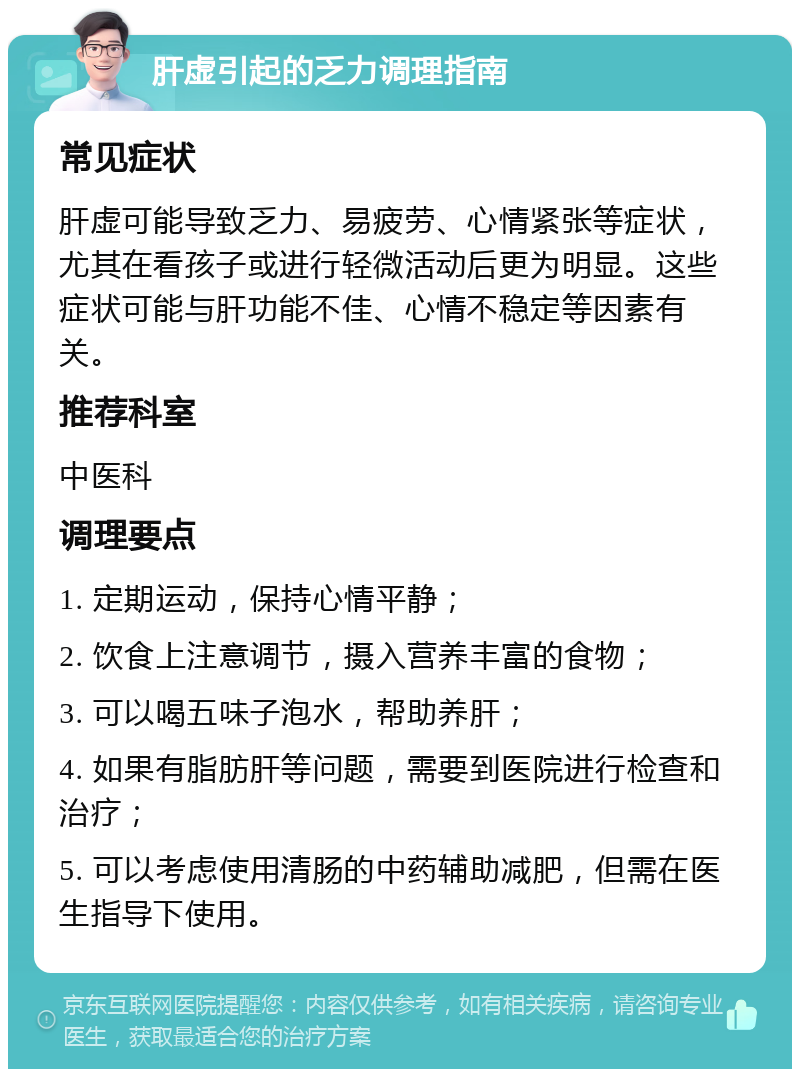 肝虚引起的乏力调理指南 常见症状 肝虚可能导致乏力、易疲劳、心情紧张等症状，尤其在看孩子或进行轻微活动后更为明显。这些症状可能与肝功能不佳、心情不稳定等因素有关。 推荐科室 中医科 调理要点 1. 定期运动，保持心情平静； 2. 饮食上注意调节，摄入营养丰富的食物； 3. 可以喝五味子泡水，帮助养肝； 4. 如果有脂肪肝等问题，需要到医院进行检查和治疗； 5. 可以考虑使用清肠的中药辅助减肥，但需在医生指导下使用。