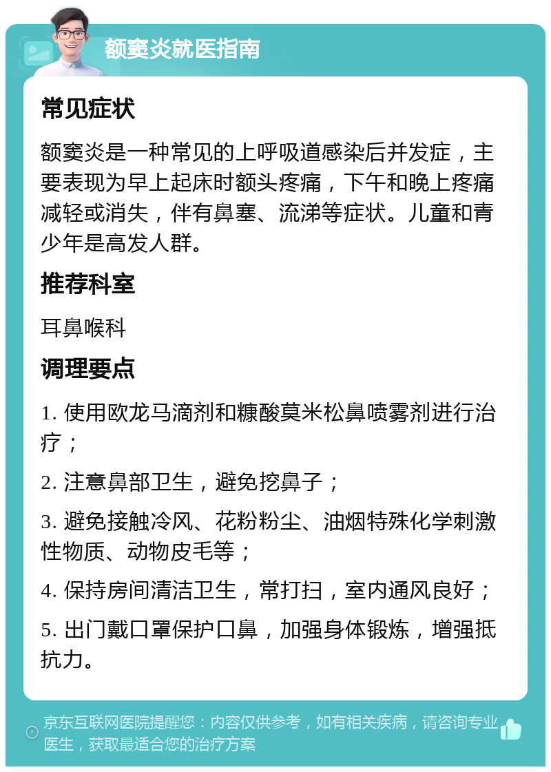 额窦炎就医指南 常见症状 额窦炎是一种常见的上呼吸道感染后并发症，主要表现为早上起床时额头疼痛，下午和晚上疼痛减轻或消失，伴有鼻塞、流涕等症状。儿童和青少年是高发人群。 推荐科室 耳鼻喉科 调理要点 1. 使用欧龙马滴剂和糠酸莫米松鼻喷雾剂进行治疗； 2. 注意鼻部卫生，避免挖鼻子； 3. 避免接触冷风、花粉粉尘、油烟特殊化学刺激性物质、动物皮毛等； 4. 保持房间清洁卫生，常打扫，室内通风良好； 5. 出门戴口罩保护口鼻，加强身体锻炼，增强抵抗力。