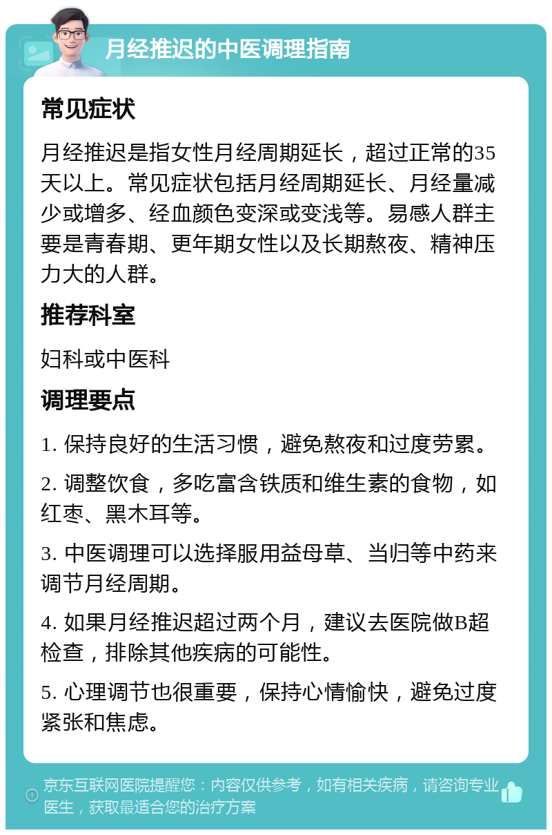 月经推迟的中医调理指南 常见症状 月经推迟是指女性月经周期延长，超过正常的35天以上。常见症状包括月经周期延长、月经量减少或增多、经血颜色变深或变浅等。易感人群主要是青春期、更年期女性以及长期熬夜、精神压力大的人群。 推荐科室 妇科或中医科 调理要点 1. 保持良好的生活习惯，避免熬夜和过度劳累。 2. 调整饮食，多吃富含铁质和维生素的食物，如红枣、黑木耳等。 3. 中医调理可以选择服用益母草、当归等中药来调节月经周期。 4. 如果月经推迟超过两个月，建议去医院做B超检查，排除其他疾病的可能性。 5. 心理调节也很重要，保持心情愉快，避免过度紧张和焦虑。