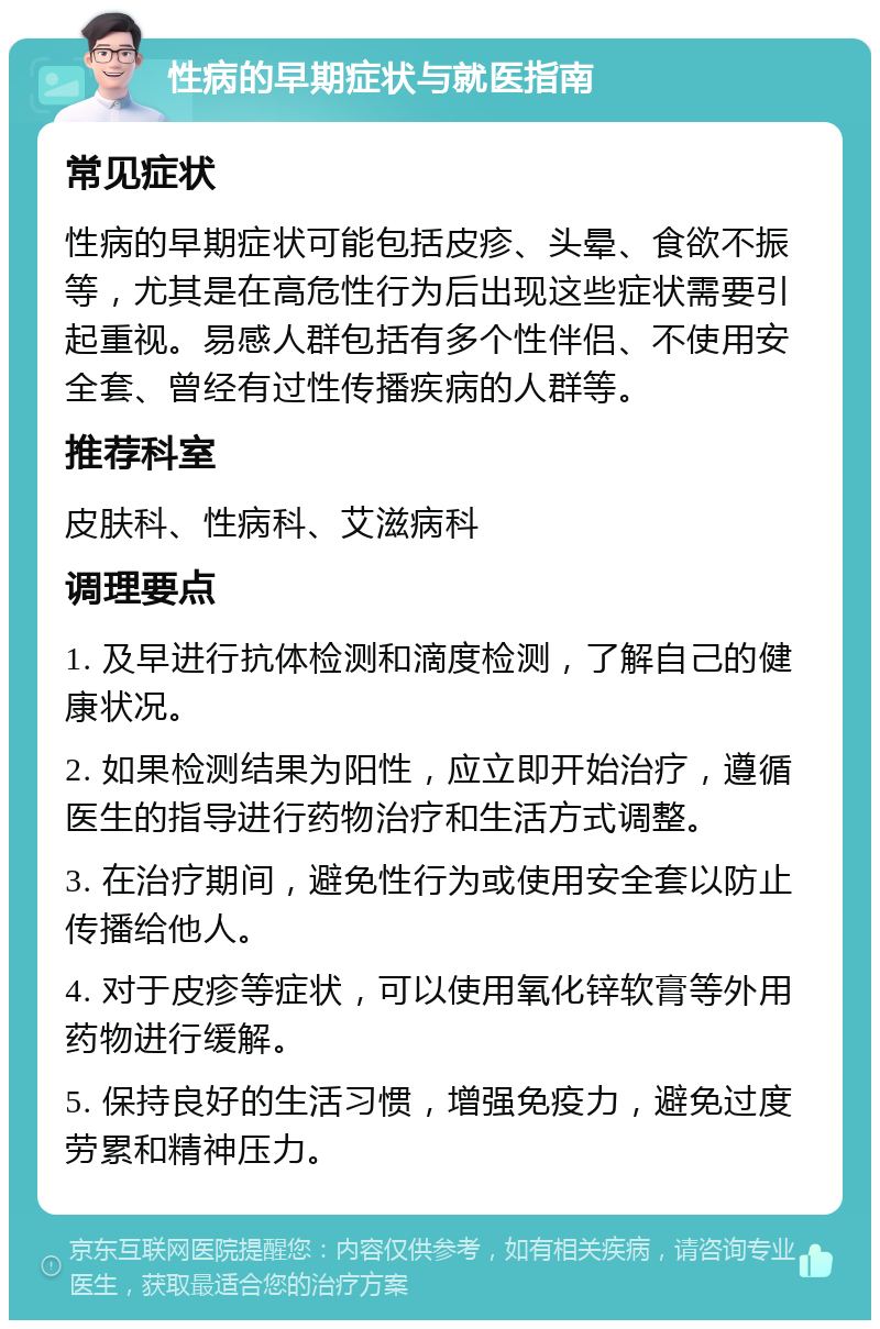 性病的早期症状与就医指南 常见症状 性病的早期症状可能包括皮疹、头晕、食欲不振等，尤其是在高危性行为后出现这些症状需要引起重视。易感人群包括有多个性伴侣、不使用安全套、曾经有过性传播疾病的人群等。 推荐科室 皮肤科、性病科、艾滋病科 调理要点 1. 及早进行抗体检测和滴度检测，了解自己的健康状况。 2. 如果检测结果为阳性，应立即开始治疗，遵循医生的指导进行药物治疗和生活方式调整。 3. 在治疗期间，避免性行为或使用安全套以防止传播给他人。 4. 对于皮疹等症状，可以使用氧化锌软膏等外用药物进行缓解。 5. 保持良好的生活习惯，增强免疫力，避免过度劳累和精神压力。