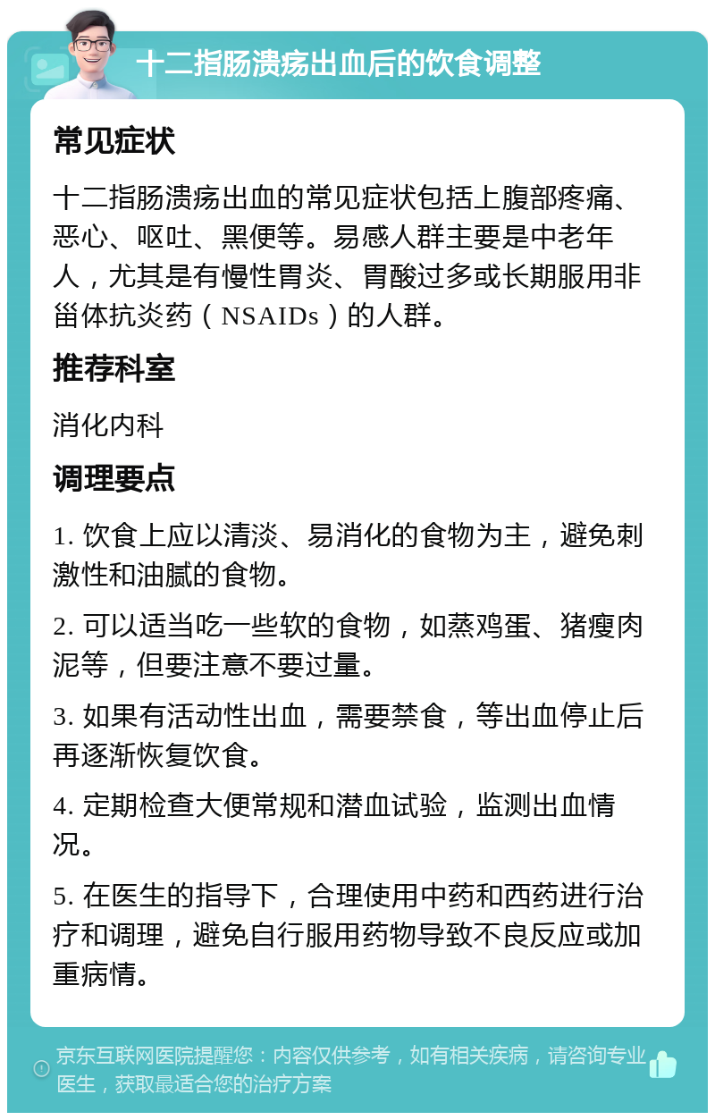 十二指肠溃疡出血后的饮食调整 常见症状 十二指肠溃疡出血的常见症状包括上腹部疼痛、恶心、呕吐、黑便等。易感人群主要是中老年人，尤其是有慢性胃炎、胃酸过多或长期服用非甾体抗炎药（NSAIDs）的人群。 推荐科室 消化内科 调理要点 1. 饮食上应以清淡、易消化的食物为主，避免刺激性和油腻的食物。 2. 可以适当吃一些软的食物，如蒸鸡蛋、猪瘦肉泥等，但要注意不要过量。 3. 如果有活动性出血，需要禁食，等出血停止后再逐渐恢复饮食。 4. 定期检查大便常规和潜血试验，监测出血情况。 5. 在医生的指导下，合理使用中药和西药进行治疗和调理，避免自行服用药物导致不良反应或加重病情。