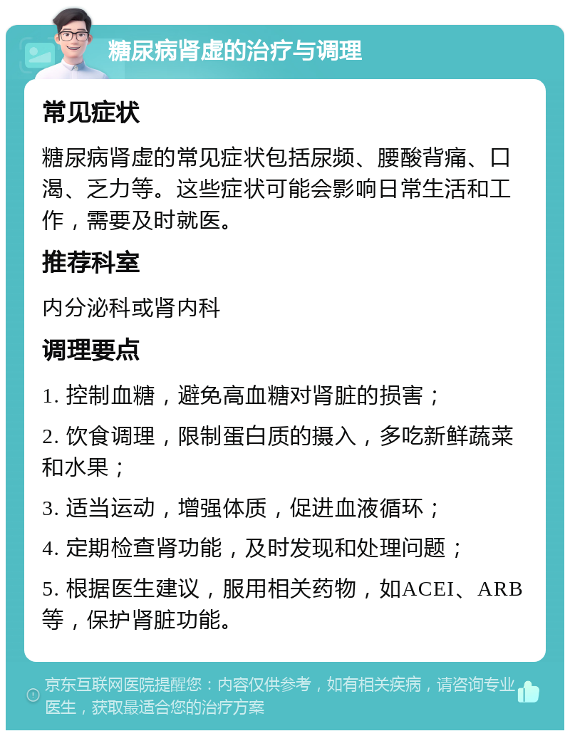 糖尿病肾虚的治疗与调理 常见症状 糖尿病肾虚的常见症状包括尿频、腰酸背痛、口渴、乏力等。这些症状可能会影响日常生活和工作，需要及时就医。 推荐科室 内分泌科或肾内科 调理要点 1. 控制血糖，避免高血糖对肾脏的损害； 2. 饮食调理，限制蛋白质的摄入，多吃新鲜蔬菜和水果； 3. 适当运动，增强体质，促进血液循环； 4. 定期检查肾功能，及时发现和处理问题； 5. 根据医生建议，服用相关药物，如ACEI、ARB等，保护肾脏功能。