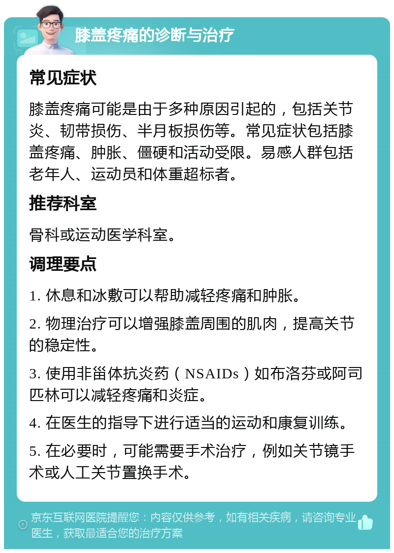 膝盖疼痛的诊断与治疗 常见症状 膝盖疼痛可能是由于多种原因引起的，包括关节炎、韧带损伤、半月板损伤等。常见症状包括膝盖疼痛、肿胀、僵硬和活动受限。易感人群包括老年人、运动员和体重超标者。 推荐科室 骨科或运动医学科室。 调理要点 1. 休息和冰敷可以帮助减轻疼痛和肿胀。 2. 物理治疗可以增强膝盖周围的肌肉，提高关节的稳定性。 3. 使用非甾体抗炎药（NSAIDs）如布洛芬或阿司匹林可以减轻疼痛和炎症。 4. 在医生的指导下进行适当的运动和康复训练。 5. 在必要时，可能需要手术治疗，例如关节镜手术或人工关节置换手术。