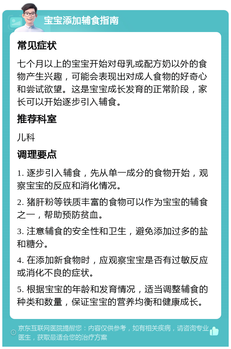 宝宝添加辅食指南 常见症状 七个月以上的宝宝开始对母乳或配方奶以外的食物产生兴趣，可能会表现出对成人食物的好奇心和尝试欲望。这是宝宝成长发育的正常阶段，家长可以开始逐步引入辅食。 推荐科室 儿科 调理要点 1. 逐步引入辅食，先从单一成分的食物开始，观察宝宝的反应和消化情况。 2. 猪肝粉等铁质丰富的食物可以作为宝宝的辅食之一，帮助预防贫血。 3. 注意辅食的安全性和卫生，避免添加过多的盐和糖分。 4. 在添加新食物时，应观察宝宝是否有过敏反应或消化不良的症状。 5. 根据宝宝的年龄和发育情况，适当调整辅食的种类和数量，保证宝宝的营养均衡和健康成长。