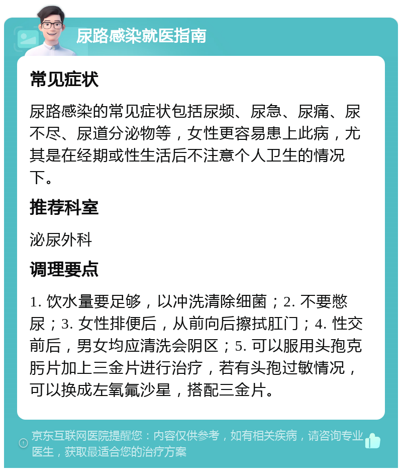 尿路感染就医指南 常见症状 尿路感染的常见症状包括尿频、尿急、尿痛、尿不尽、尿道分泌物等，女性更容易患上此病，尤其是在经期或性生活后不注意个人卫生的情况下。 推荐科室 泌尿外科 调理要点 1. 饮水量要足够，以冲洗清除细菌；2. 不要憋尿；3. 女性排便后，从前向后擦拭肛门；4. 性交前后，男女均应清洗会阴区；5. 可以服用头孢克肟片加上三金片进行治疗，若有头孢过敏情况，可以换成左氧氟沙星，搭配三金片。