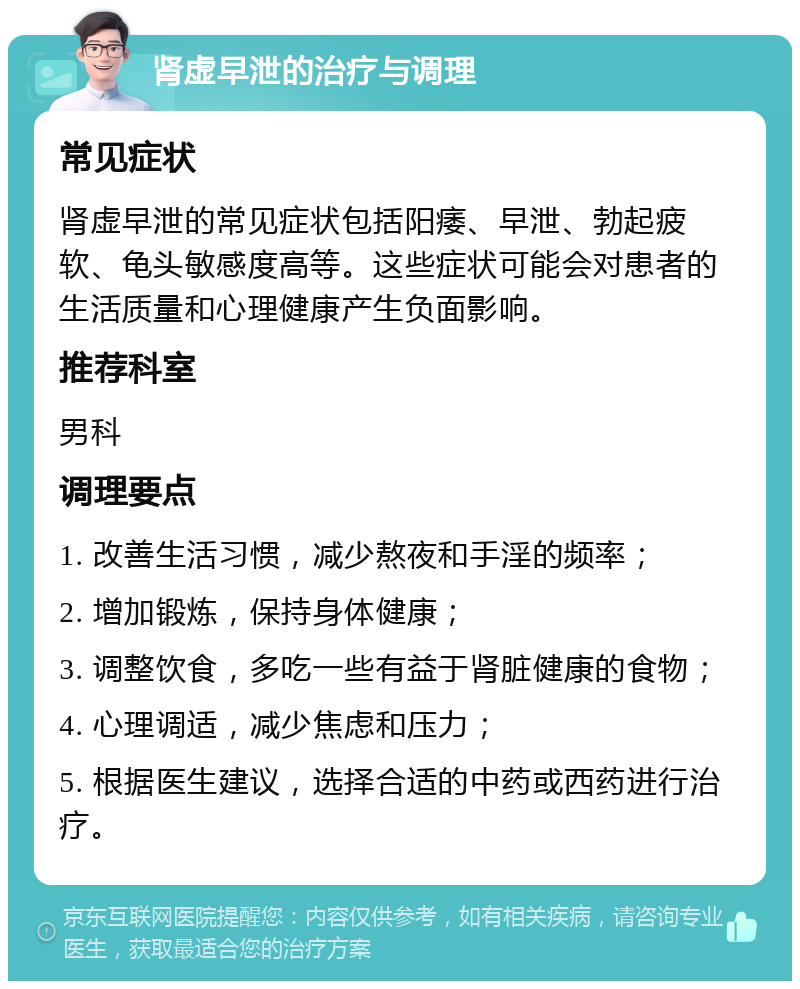 肾虚早泄的治疗与调理 常见症状 肾虚早泄的常见症状包括阳痿、早泄、勃起疲软、龟头敏感度高等。这些症状可能会对患者的生活质量和心理健康产生负面影响。 推荐科室 男科 调理要点 1. 改善生活习惯，减少熬夜和手淫的频率； 2. 增加锻炼，保持身体健康； 3. 调整饮食，多吃一些有益于肾脏健康的食物； 4. 心理调适，减少焦虑和压力； 5. 根据医生建议，选择合适的中药或西药进行治疗。