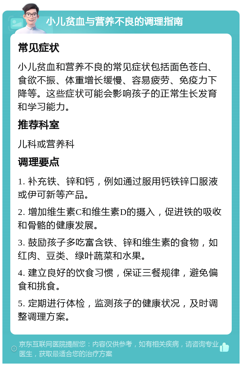 小儿贫血与营养不良的调理指南 常见症状 小儿贫血和营养不良的常见症状包括面色苍白、食欲不振、体重增长缓慢、容易疲劳、免疫力下降等。这些症状可能会影响孩子的正常生长发育和学习能力。 推荐科室 儿科或营养科 调理要点 1. 补充铁、锌和钙，例如通过服用钙铁锌口服液或伊可新等产品。 2. 增加维生素C和维生素D的摄入，促进铁的吸收和骨骼的健康发展。 3. 鼓励孩子多吃富含铁、锌和维生素的食物，如红肉、豆类、绿叶蔬菜和水果。 4. 建立良好的饮食习惯，保证三餐规律，避免偏食和挑食。 5. 定期进行体检，监测孩子的健康状况，及时调整调理方案。