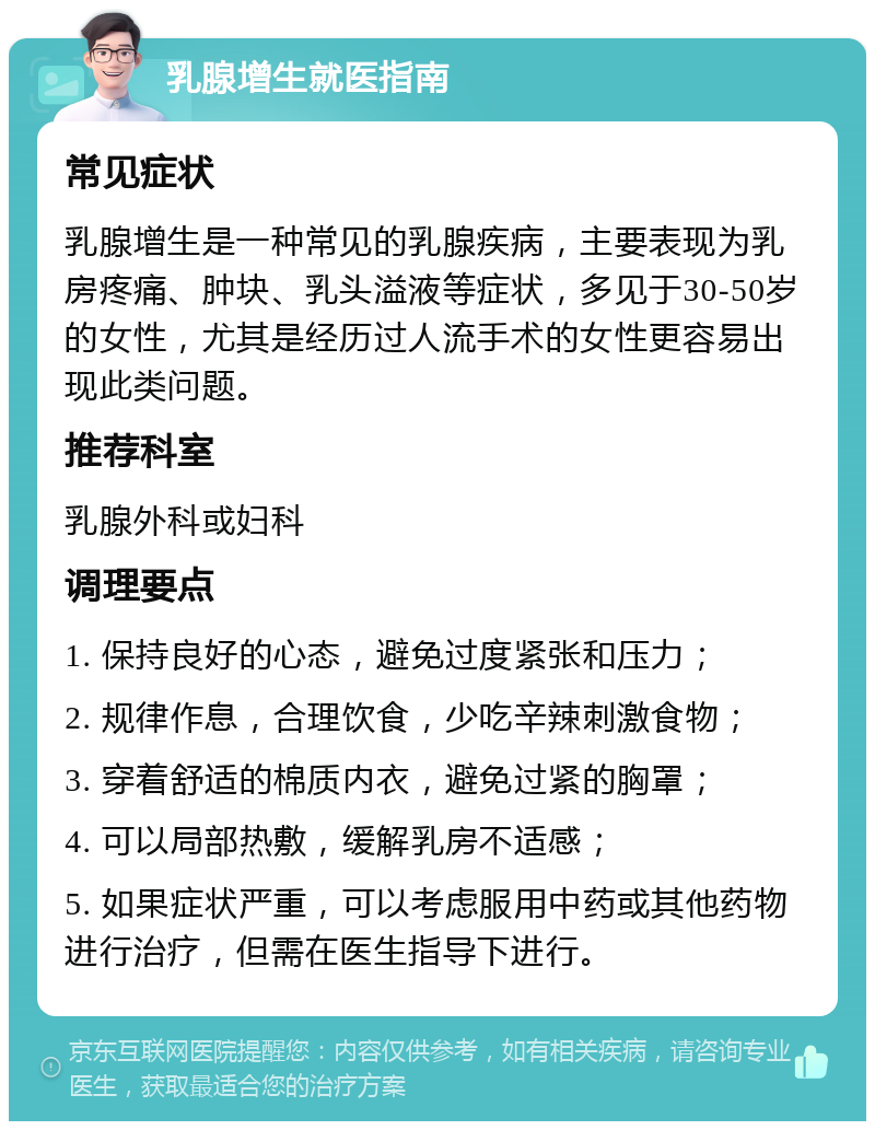 乳腺增生就医指南 常见症状 乳腺增生是一种常见的乳腺疾病，主要表现为乳房疼痛、肿块、乳头溢液等症状，多见于30-50岁的女性，尤其是经历过人流手术的女性更容易出现此类问题。 推荐科室 乳腺外科或妇科 调理要点 1. 保持良好的心态，避免过度紧张和压力； 2. 规律作息，合理饮食，少吃辛辣刺激食物； 3. 穿着舒适的棉质内衣，避免过紧的胸罩； 4. 可以局部热敷，缓解乳房不适感； 5. 如果症状严重，可以考虑服用中药或其他药物进行治疗，但需在医生指导下进行。