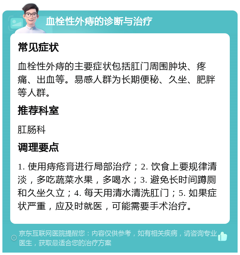 血栓性外痔的诊断与治疗 常见症状 血栓性外痔的主要症状包括肛门周围肿块、疼痛、出血等。易感人群为长期便秘、久坐、肥胖等人群。 推荐科室 肛肠科 调理要点 1. 使用痔疮膏进行局部治疗；2. 饮食上要规律清淡，多吃蔬菜水果，多喝水；3. 避免长时间蹲厕和久坐久立；4. 每天用清水清洗肛门；5. 如果症状严重，应及时就医，可能需要手术治疗。