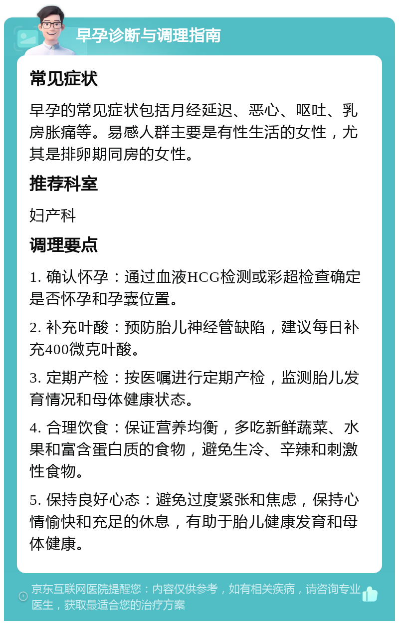 早孕诊断与调理指南 常见症状 早孕的常见症状包括月经延迟、恶心、呕吐、乳房胀痛等。易感人群主要是有性生活的女性，尤其是排卵期同房的女性。 推荐科室 妇产科 调理要点 1. 确认怀孕：通过血液HCG检测或彩超检查确定是否怀孕和孕囊位置。 2. 补充叶酸：预防胎儿神经管缺陷，建议每日补充400微克叶酸。 3. 定期产检：按医嘱进行定期产检，监测胎儿发育情况和母体健康状态。 4. 合理饮食：保证营养均衡，多吃新鲜蔬菜、水果和富含蛋白质的食物，避免生冷、辛辣和刺激性食物。 5. 保持良好心态：避免过度紧张和焦虑，保持心情愉快和充足的休息，有助于胎儿健康发育和母体健康。