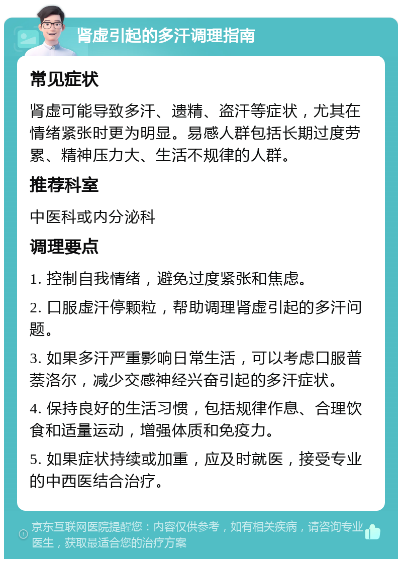 肾虚引起的多汗调理指南 常见症状 肾虚可能导致多汗、遗精、盗汗等症状，尤其在情绪紧张时更为明显。易感人群包括长期过度劳累、精神压力大、生活不规律的人群。 推荐科室 中医科或内分泌科 调理要点 1. 控制自我情绪，避免过度紧张和焦虑。 2. 口服虚汗停颗粒，帮助调理肾虚引起的多汗问题。 3. 如果多汗严重影响日常生活，可以考虑口服普萘洛尔，减少交感神经兴奋引起的多汗症状。 4. 保持良好的生活习惯，包括规律作息、合理饮食和适量运动，增强体质和免疫力。 5. 如果症状持续或加重，应及时就医，接受专业的中西医结合治疗。