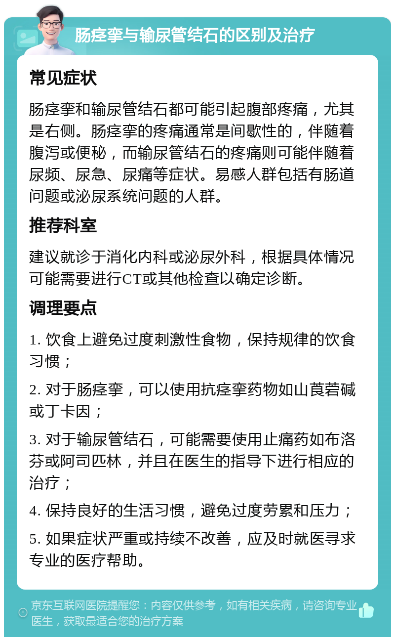 肠痉挛与输尿管结石的区别及治疗 常见症状 肠痉挛和输尿管结石都可能引起腹部疼痛，尤其是右侧。肠痉挛的疼痛通常是间歇性的，伴随着腹泻或便秘，而输尿管结石的疼痛则可能伴随着尿频、尿急、尿痛等症状。易感人群包括有肠道问题或泌尿系统问题的人群。 推荐科室 建议就诊于消化内科或泌尿外科，根据具体情况可能需要进行CT或其他检查以确定诊断。 调理要点 1. 饮食上避免过度刺激性食物，保持规律的饮食习惯； 2. 对于肠痉挛，可以使用抗痉挛药物如山莨菪碱或丁卡因； 3. 对于输尿管结石，可能需要使用止痛药如布洛芬或阿司匹林，并且在医生的指导下进行相应的治疗； 4. 保持良好的生活习惯，避免过度劳累和压力； 5. 如果症状严重或持续不改善，应及时就医寻求专业的医疗帮助。