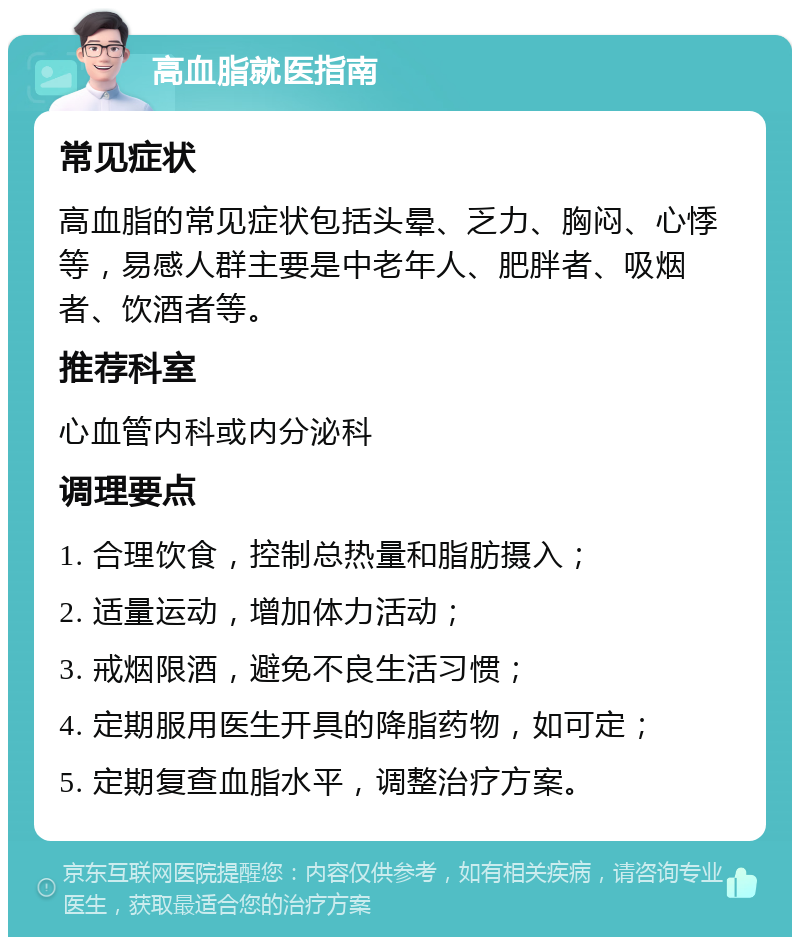 高血脂就医指南 常见症状 高血脂的常见症状包括头晕、乏力、胸闷、心悸等，易感人群主要是中老年人、肥胖者、吸烟者、饮酒者等。 推荐科室 心血管内科或内分泌科 调理要点 1. 合理饮食，控制总热量和脂肪摄入； 2. 适量运动，增加体力活动； 3. 戒烟限酒，避免不良生活习惯； 4. 定期服用医生开具的降脂药物，如可定； 5. 定期复查血脂水平，调整治疗方案。