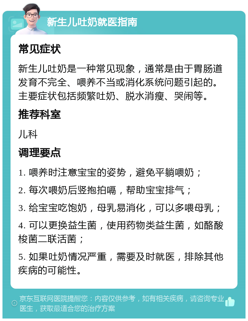 新生儿吐奶就医指南 常见症状 新生儿吐奶是一种常见现象，通常是由于胃肠道发育不完全、喂养不当或消化系统问题引起的。主要症状包括频繁吐奶、脱水消瘦、哭闹等。 推荐科室 儿科 调理要点 1. 喂养时注意宝宝的姿势，避免平躺喂奶； 2. 每次喂奶后竖抱拍嗝，帮助宝宝排气； 3. 给宝宝吃饱奶，母乳易消化，可以多喂母乳； 4. 可以更换益生菌，使用药物类益生菌，如酪酸梭菌二联活菌； 5. 如果吐奶情况严重，需要及时就医，排除其他疾病的可能性。