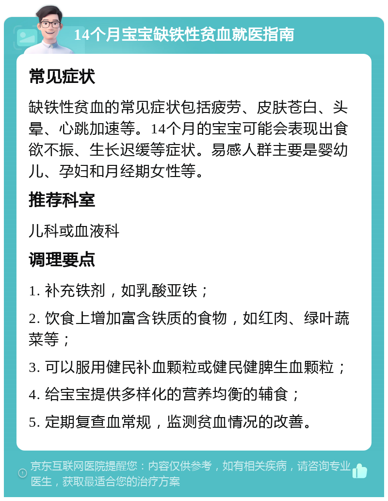 14个月宝宝缺铁性贫血就医指南 常见症状 缺铁性贫血的常见症状包括疲劳、皮肤苍白、头晕、心跳加速等。14个月的宝宝可能会表现出食欲不振、生长迟缓等症状。易感人群主要是婴幼儿、孕妇和月经期女性等。 推荐科室 儿科或血液科 调理要点 1. 补充铁剂，如乳酸亚铁； 2. 饮食上增加富含铁质的食物，如红肉、绿叶蔬菜等； 3. 可以服用健民补血颗粒或健民健脾生血颗粒； 4. 给宝宝提供多样化的营养均衡的辅食； 5. 定期复查血常规，监测贫血情况的改善。