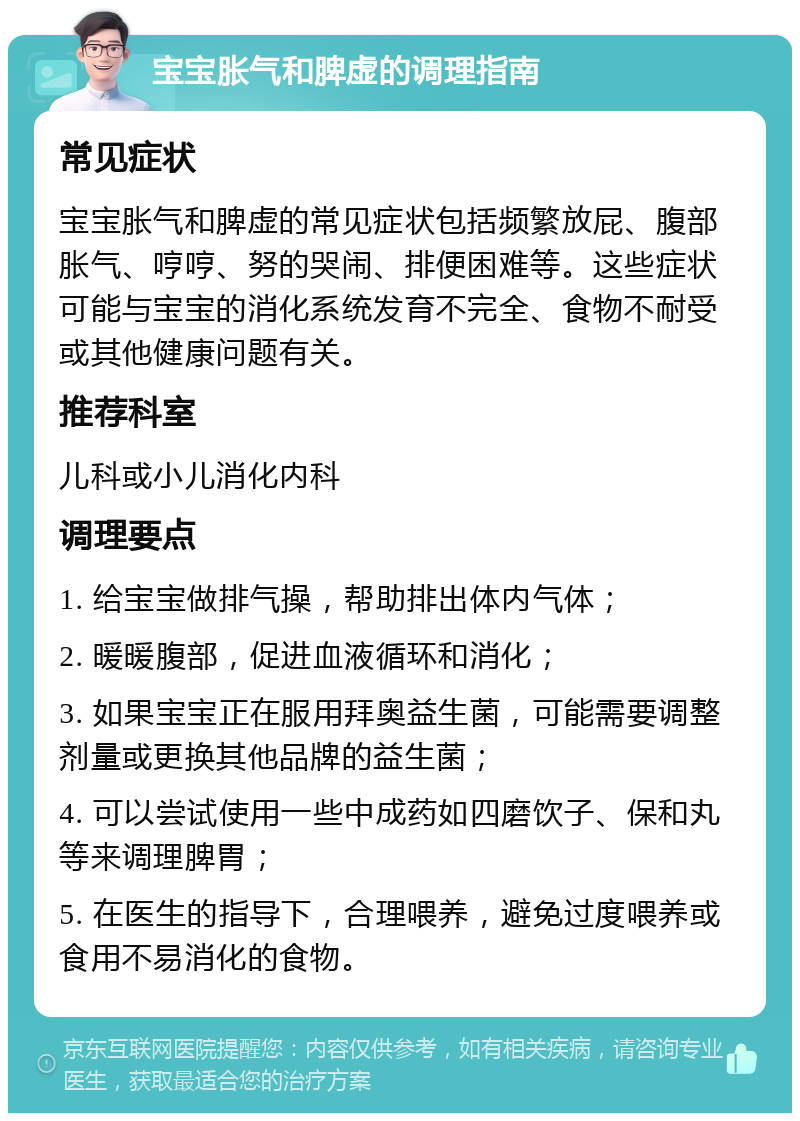 宝宝胀气和脾虚的调理指南 常见症状 宝宝胀气和脾虚的常见症状包括频繁放屁、腹部胀气、哼哼、努的哭闹、排便困难等。这些症状可能与宝宝的消化系统发育不完全、食物不耐受或其他健康问题有关。 推荐科室 儿科或小儿消化内科 调理要点 1. 给宝宝做排气操，帮助排出体内气体； 2. 暖暖腹部，促进血液循环和消化； 3. 如果宝宝正在服用拜奥益生菌，可能需要调整剂量或更换其他品牌的益生菌； 4. 可以尝试使用一些中成药如四磨饮子、保和丸等来调理脾胃； 5. 在医生的指导下，合理喂养，避免过度喂养或食用不易消化的食物。