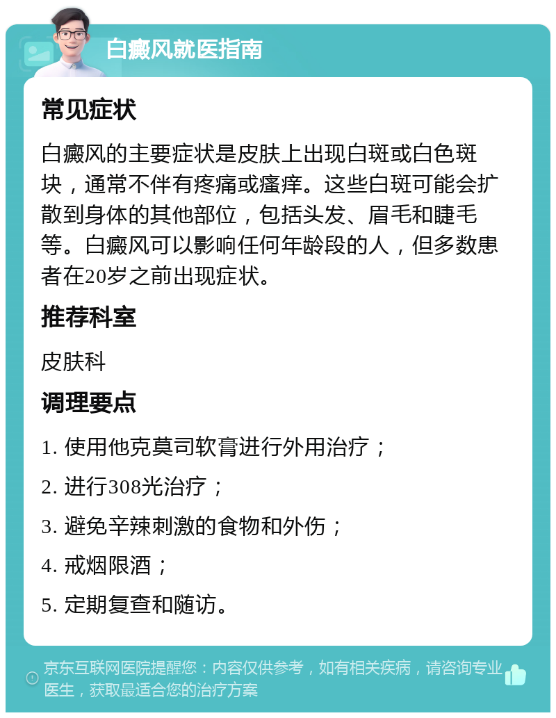 白癜风就医指南 常见症状 白癜风的主要症状是皮肤上出现白斑或白色斑块，通常不伴有疼痛或瘙痒。这些白斑可能会扩散到身体的其他部位，包括头发、眉毛和睫毛等。白癜风可以影响任何年龄段的人，但多数患者在20岁之前出现症状。 推荐科室 皮肤科 调理要点 1. 使用他克莫司软膏进行外用治疗； 2. 进行308光治疗； 3. 避免辛辣刺激的食物和外伤； 4. 戒烟限酒； 5. 定期复查和随访。