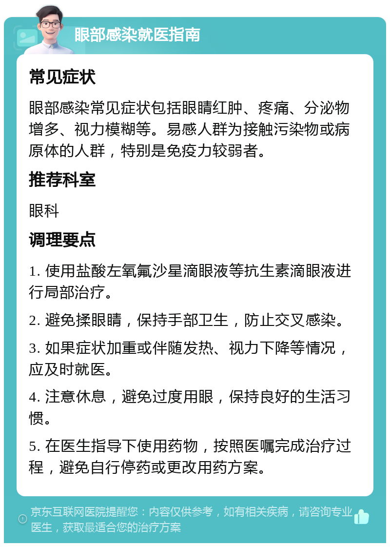 眼部感染就医指南 常见症状 眼部感染常见症状包括眼睛红肿、疼痛、分泌物增多、视力模糊等。易感人群为接触污染物或病原体的人群，特别是免疫力较弱者。 推荐科室 眼科 调理要点 1. 使用盐酸左氧氟沙星滴眼液等抗生素滴眼液进行局部治疗。 2. 避免揉眼睛，保持手部卫生，防止交叉感染。 3. 如果症状加重或伴随发热、视力下降等情况，应及时就医。 4. 注意休息，避免过度用眼，保持良好的生活习惯。 5. 在医生指导下使用药物，按照医嘱完成治疗过程，避免自行停药或更改用药方案。