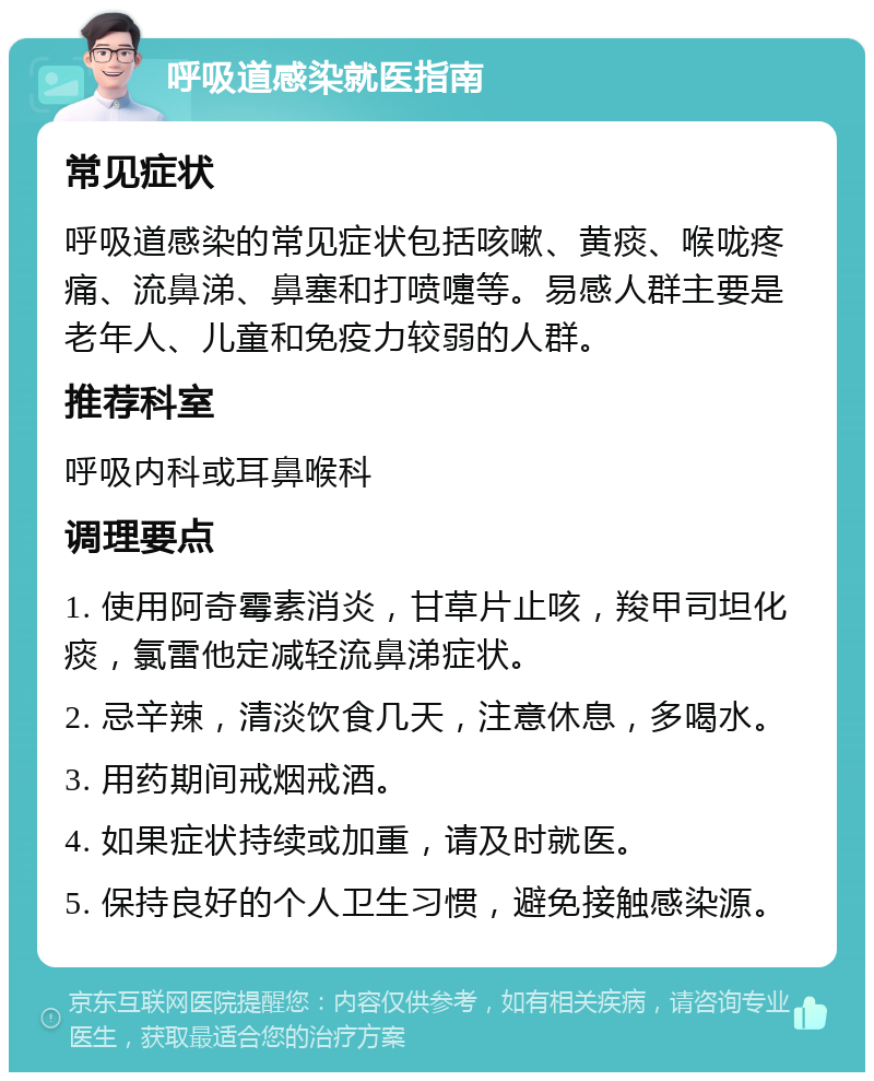 呼吸道感染就医指南 常见症状 呼吸道感染的常见症状包括咳嗽、黄痰、喉咙疼痛、流鼻涕、鼻塞和打喷嚏等。易感人群主要是老年人、儿童和免疫力较弱的人群。 推荐科室 呼吸内科或耳鼻喉科 调理要点 1. 使用阿奇霉素消炎，甘草片止咳，羧甲司坦化痰，氯雷他定减轻流鼻涕症状。 2. 忌辛辣，清淡饮食几天，注意休息，多喝水。 3. 用药期间戒烟戒酒。 4. 如果症状持续或加重，请及时就医。 5. 保持良好的个人卫生习惯，避免接触感染源。