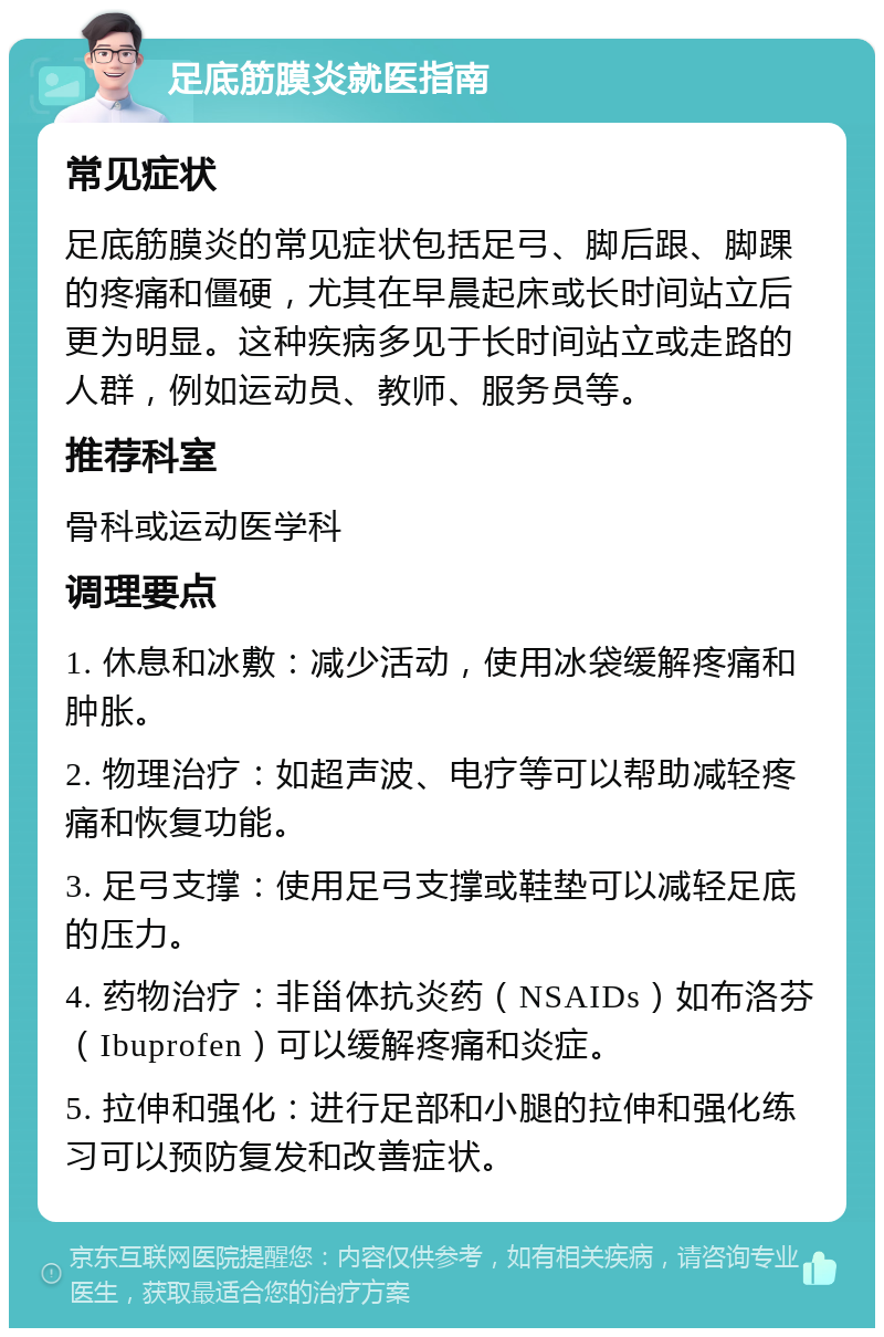 足底筋膜炎就医指南 常见症状 足底筋膜炎的常见症状包括足弓、脚后跟、脚踝的疼痛和僵硬，尤其在早晨起床或长时间站立后更为明显。这种疾病多见于长时间站立或走路的人群，例如运动员、教师、服务员等。 推荐科室 骨科或运动医学科 调理要点 1. 休息和冰敷：减少活动，使用冰袋缓解疼痛和肿胀。 2. 物理治疗：如超声波、电疗等可以帮助减轻疼痛和恢复功能。 3. 足弓支撑：使用足弓支撑或鞋垫可以减轻足底的压力。 4. 药物治疗：非甾体抗炎药（NSAIDs）如布洛芬（Ibuprofen）可以缓解疼痛和炎症。 5. 拉伸和强化：进行足部和小腿的拉伸和强化练习可以预防复发和改善症状。