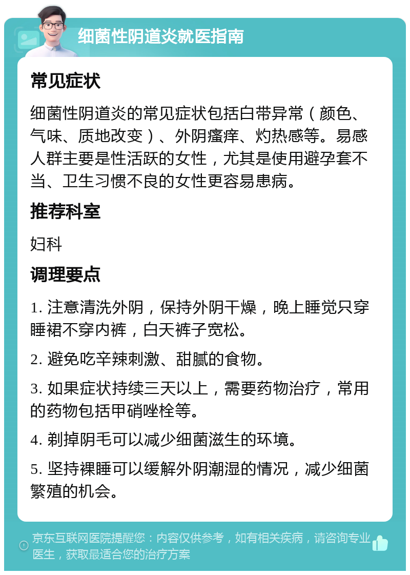 细菌性阴道炎就医指南 常见症状 细菌性阴道炎的常见症状包括白带异常（颜色、气味、质地改变）、外阴瘙痒、灼热感等。易感人群主要是性活跃的女性，尤其是使用避孕套不当、卫生习惯不良的女性更容易患病。 推荐科室 妇科 调理要点 1. 注意清洗外阴，保持外阴干燥，晚上睡觉只穿睡裙不穿内裤，白天裤子宽松。 2. 避免吃辛辣刺激、甜腻的食物。 3. 如果症状持续三天以上，需要药物治疗，常用的药物包括甲硝唑栓等。 4. 剃掉阴毛可以减少细菌滋生的环境。 5. 坚持裸睡可以缓解外阴潮湿的情况，减少细菌繁殖的机会。