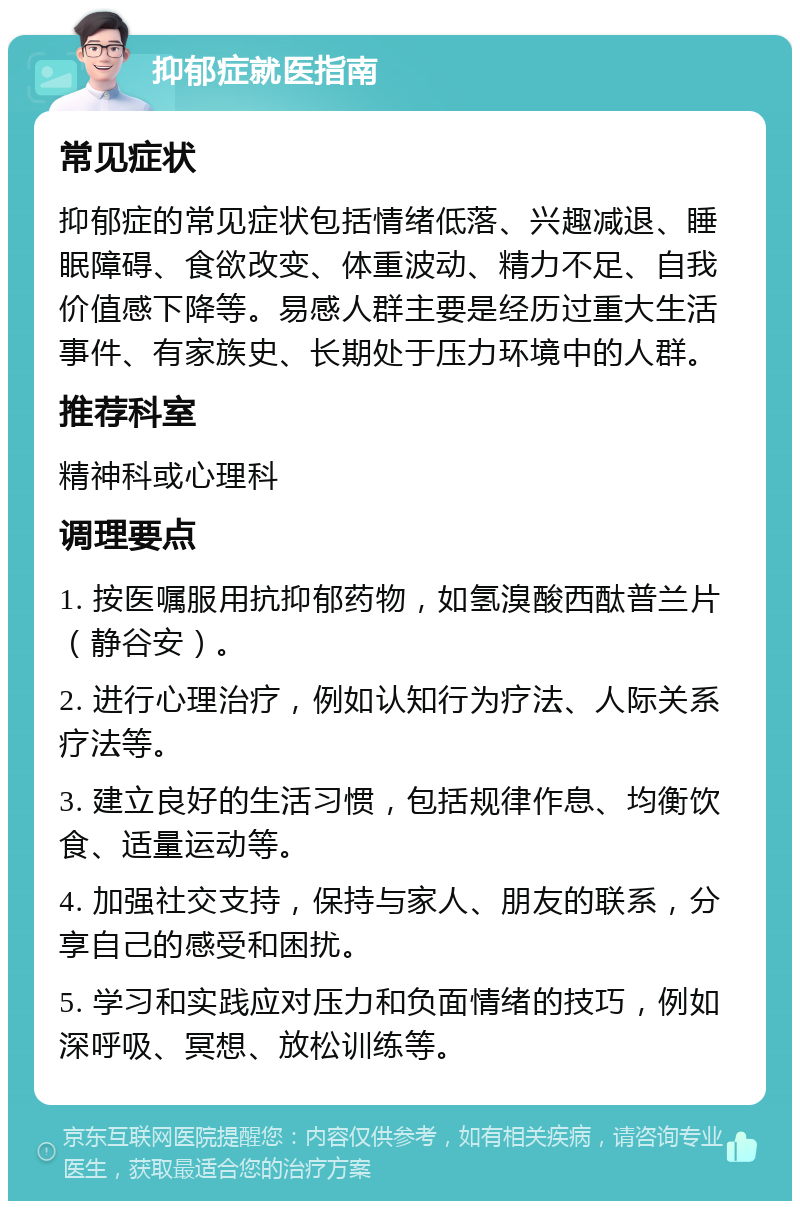 抑郁症就医指南 常见症状 抑郁症的常见症状包括情绪低落、兴趣减退、睡眠障碍、食欲改变、体重波动、精力不足、自我价值感下降等。易感人群主要是经历过重大生活事件、有家族史、长期处于压力环境中的人群。 推荐科室 精神科或心理科 调理要点 1. 按医嘱服用抗抑郁药物，如氢溴酸西酞普兰片（静谷安）。 2. 进行心理治疗，例如认知行为疗法、人际关系疗法等。 3. 建立良好的生活习惯，包括规律作息、均衡饮食、适量运动等。 4. 加强社交支持，保持与家人、朋友的联系，分享自己的感受和困扰。 5. 学习和实践应对压力和负面情绪的技巧，例如深呼吸、冥想、放松训练等。